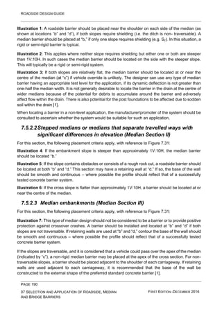 ROADSIDE DESIGN GUIDE
PAGE 190
07 SELECTION AND APPLICATION OF ROADSIDE, MEDIAN
AND BRIDGE BARRIERS
FIRST EDITION -DECEMBER 2016
Illustration 1: A roadside barrier should be placed near the shoulder on each side of the median (as
shown at locations “b” and “d”), if both slopes require shielding (i.e. the ditch is non- traversable). A
median barrier should be placed at “b,” if only one slope requires shielding (e.g. S2). In this situation, a
rigid or semi-rigid barrier is typical.
Illustration 2: This applies where neither slope requires shielding but either one or both are steeper
than 1V:10H. In such cases the median barrier should be located on the side with the steeper slope.
This will typically be a rigid or semi-rigid system.
Illustration 3: If both slopes are relatively flat, the median barrier should be located at or near the
centre of the median (at “c”) if vehicle override is unlikely. The designer can use any type of median
barrier having an appropriate test level for the application, if its dynamic deflection is not greater than
one-half the median width. It is not generally desirable to locate the barrier in the drain at the centre of
wider medians because of the potential for debris to accumulate around the barrier and adversely
affect flow within the drain. There is also potential for the post foundations to be affected due to sodden
soil within the drain [1].
When locating a barrier in a non-level application, the manufacturer/promoter of the system should be
consulted to ascertain whether the system would be suitable for such an application.
7.5.2.2Stepped medians or medians that separate travelled ways with
significant differences in elevation (Median Section II)
For this section, the following placement criteria apply, with reference to Figure 7.31:
Illustration 4: If the embankment slope is steeper than approximately 1V:10H, the median barrier
should be located “b.”
Illustration 5: If the slope contains obstacles or consists of a rough rock cut, a roadside barrier should
be located at both “b” and “d.” This section may have a retaining wall at “d.” If so, the base of the wall
should be smooth and continuous – where possible the profile should reflect that of a successfully
tested concrete barrier system.
Illustration 6: If the cross slope is flatter than approximately 1V:10H, a barrier should be located at or
near the centre of the median.
7.5.2.3 Median embankments (Median Section III)
For this section, the following placement criteria apply, with reference to Figure 7.31:
Illustration 7: This type of median design should not be considered to be a barrier or to provide positive
protection against crossover crashes. A barrier should be installed and located at “b” and “d” if both
slopes are not traversable. If retaining walls are used at “b” and “d,” contour the base of the wall should
be smooth and continuous – where possible the profile should reflect that of a successfully tested
concrete barrier system.
If the slopes are traversable, and it is considered that a vehicle could pass over the apex of the median
(indicated by “c”), a non-rigid median barrier may be placed at the apex of the cross section. For non-
traversable slopes, a barrier should be placed adjacent to the shoulder of each carriageway. If retaining
walls are used adjacent to each carriageway, it is recommended that the base of the wall be
constructed to the external shape of the preferred standard concrete barrier [1].
 