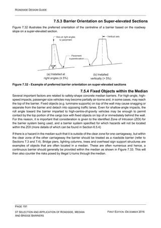ROADSIDE DESIGN GUIDE
PAGE 191
07 SELECTION AND APPLICATION OF ROADSIDE, MEDIAN
AND BRIDGE BARRIERS
FIRST EDITION -DECEMBER 2016
7.5.3 Barrier Orientation on Super-elevated Sections
Figure 7.32 illustrates the preferred orientation of the centreline of a barrier based on the roadway
slope on a super-elevated section.
Figure 7.32 - Example of preferred barrier orientation on super-elevated sections
7.5.4 Fixed Objects within the Median
Several important factors are related to safety-shape concrete median barriers. For high-angle, high-
speed impacts, passenger size vehicles may become partially air-borne and, in some cases, may reach
the top of the barrier. Fixed objects (e.g. luminaire supports) on top of the wall may cause snagging or
separate from the barrier and detach into opposing traffic lanes. Even for shallow-angle impacts, the
roll angle toward the barrier imparted to high-centre-of-gravity vehicles may be enough to permit
contact by the top portion of the cargo box with fixed objects on top of or immediately behind the wall.
For this reason, it is important that consideration is given to the identified Zone of Intrusion (ZOI) for
the barrier system being used, and a barrier system specified for which hazards will not be located
within the ZOI (more details of which can be found in Section 6.5.4)
If there is a hazard in the median such that it is outside of the clear zone for one carriageway, but within
the clear zone of the other carriageway the barrier should be treated as a roadside barrier (refer to
Sections 7.3 and 7.4). Bridge piers, lighting columns, trees and overhead sign support structures are
examples of objects that are often located in a median. These are often numerous and hence, a
continuous barrier should generally be provided within the median as shown in Figure 7.33. This will
then also counter the risks posed by illegal U-turns through the median.
 