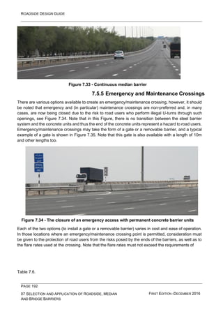 ROADSIDE DESIGN GUIDE
PAGE 192
07 SELECTION AND APPLICATION OF ROADSIDE, MEDIAN
AND BRIDGE BARRIERS
FIRST EDITION -DECEMBER 2016
Figure 7.33 - Continuous median barrier
7.5.5 Emergency and Maintenance Crossings
There are various options available to create an emergency/maintenance crossing, however, it should
be noted that emergency and (in particular) maintenance crossings are non-preferred and, in many
cases, are now being closed due to the risk to road users who perform illegal U-turns through such
openings, see Figure 7.34. Note that in this Figure, there is no transition between the steel barrier
system and the concrete units and thus the end of the concrete units represent a hazard to road users.
Emergency/maintenance crossings may take the form of a gate or a removable barrier, and a typical
example of a gate is shown in Figure 7.35. Note that this gate is also available with a length of 10m
and other lengths too.
Figure 7.34 - The closure of an emergency access with permanent concrete barrier units
Each of the two options (to install a gate or a removable barrier) varies in cost and ease of operation.
In those locations where an emergency/maintenance crossing point is permitted, consideration must
be given to the protection of road users from the risks posed by the ends of the barriers, as well as to
the flare rates used at the crossing. Note that the flare rates must not exceed the requirements of
Table 7.6.
 