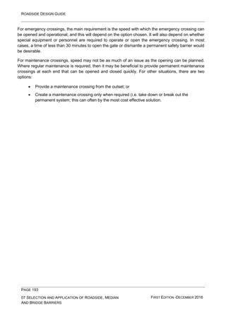 ROADSIDE DESIGN GUIDE
PAGE 193
07 SELECTION AND APPLICATION OF ROADSIDE, MEDIAN
AND BRIDGE BARRIERS
FIRST EDITION -DECEMBER 2016
For emergency crossings, the main requirement is the speed with which the emergency crossing can
be opened and operational; and this will depend on the option chosen. It will also depend on whether
special equipment or personnel are required to operate or open the emergency crossing. In most
cases, a time of less than 30 minutes to open the gate or dismantle a permanent safety barrier would
be desirable.
For maintenance crossings, speed may not be as much of an issue as the opening can be planned.
Where regular maintenance is required, then it may be beneficial to provide permanent maintenance
crossings at each end that can be opened and closed quickly. For other situations, there are two
options:
• Provide a maintenance crossing from the outset; or
• Create a maintenance crossing only when required (i.e. take down or break out the
permanent system; this can often by the most cost effective solution.
 