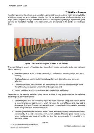 ROADSIDE DESIGN GUIDE
PAGE 195
07 SELECTION AND APPLICATION OF ROADSIDE,
MEDIAN AND BRIDGE BARRIERS
FIRST EDITION-DECEMBER 2016
7.5.6 Glare Screens
Headlight glare may be defined as a sensation experienced when a person’s vision is interrupted by
a light source that has a much higher intensity than the surrounding area. It is frequently cited as a
major contributing factor in night time crashes that occur on unlighted highways [5]. By definition, glare
screens are most often installed on median barriers, and an example of this can be seen in Figure
7.36.
Figure 7.36 – The use of glare screens in the median
The magnitude and severity of headlight glare depends on various combinations of a wide variety of
factors, including:
• Headlight systems, which includes the headlight configuration, mounting height, and output
intensity;
• Roadway features, which include the roadway alignment, geometrics, and pavement
reflectivity;
• Transmission media, which includes the atmosphere and physical features through which
the light must pass, such as windshields and eyeglasses; and
• Human variables, which include driver’s age, visual ability, and fatigue.
Depending on the severity and effect glare has on a driver, it may be classified as discomfort or
disability glare, defined as follows:
• Discomfort glare does not necessarily impair the vision. However, it frequently causes drivers
to become tense and apprehensive, which increases the level of fatigue and may lead to
driver error. This type of glare is common and usually occurs where median or outer separator
widths are greater than approximately 10m.
• Disability glare definitively impairs a driver’s vision, frequently causing temporary blindness;
consequently, it should be addressed whenever practical. Disability glare occurs usually
where median or outer separator widths are less than approximately 10 m in width or on
horizontal curves.
 