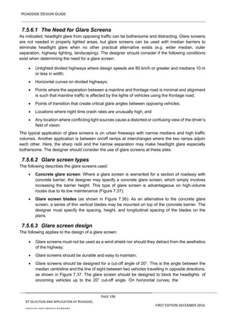 ROADSIDE DESIGN GUIDE
PAGE 196
07 SELECTION AND APPLICATION OF ROADSIDE,
MEDIAN AND BRIDGE BARRIERS
FIRST EDITION-DECEMBER 2016
7.5.6.1 The Need for Glare Screens
As indicated, headlight glare from opposing traffic can be bothersome and distracting. Glare screens
are not needed in properly lighted areas, but glare screens can be used with median barriers to
eliminate headlight glare when no other practical alternative exists (e.g. wider median, outer
separation, highway lighting, landscaping). The designer should consider if the following conditions
exist when determining the need for a glare screen:
• Unlighted divided highways where design speeds are 80 km/h or greater and medians 10 m
or less in width;
• Horizontal curves on divided highways;
• Points where the separation between a mainline and frontage road is minimal and alignment
is such that mainline traffic is affected by the lights of vehicles using the frontage road;
• Points of transition that create critical glare angles between opposing vehicles;
• Locations where night time crash rates are unusually high; and
• Any location where conflicting light sources cause a distorted or confusing view of the driver’s
field of vision.
The typical application of glare screens is on urban freeways with narrow medians and high traffic
volumes. Another application is between on/off ramps at interchanges where the two ramps adjoin
each other. Here, the sharp radii and the narrow separation may make headlight glare especially
bothersome. The designer should consider the use of glare screens at these sites.
7.5.6.2 Glare screen types
The following describes the glare screens used:
• Concrete glare screen: Where a glare screen is warranted for a section of roadway with
concrete barrier, the designer may specify a concrete glare screen, which simply involves
increasing the barrier height. This type of glare screen is advantageous on high-volume
routes due to its low maintenance (Figure 7.37);
• Glare screen blades (as shown in Figure 7.36): As an alternative to the concrete glare
screen, a series of thin vertical blades may be mounted on top of the concrete barrier. The
designer must specify the spacing, height, and longitudinal spacing of the blades on the
plans.
7.5.6.3 Glare screen design
The following applies to the design of a glare screen:
• Glare screens must not be used as a wind shield nor should they detract from the aesthetics
of the highway;
• Glare screens should be durable and easy to maintain;
• Glare screens should be designed for a cut-off angle of 20°. This is the angle between the
median centreline and the line of sight between two vehicles travelling in opposite directions,
as shown in Figure 7.37. The glare screen should be designed to block the headlights of
oncoming vehicles up to the 20° cut-off angle. On horizontal curves, the
 