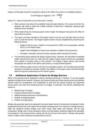 ROADSIDE DESIGN GUIDE
PAGE 197
07 SELECTION AND APPLICATION OF ROADSIDE,
MEDIAN AND BRIDGE BARRIERS
FIRST EDITION-DECEMBER 2016
design cut-off angle should be increased to allow for the effect of curvature on headlight direction:
Cut-off Angle (in degrees) = 20 + 1746.8
R
where: R = radius of horizontal curve of the road, in metres;
• Glare screens may reduce the available horizontal sight distance. For curves to the left, the
designer will need to check the middle ordinate to determine if adequate stopping sight
distance will be available;
• When determining the necessary glare screen height, the designer may ignore the effect of
sag vertical curvature;
• The upper and lower elevations of the glare screen must be such that light does not shine
over or under the barrier. The height of glare screens may be established by examining the
following factors:
o Height of driver’s eye in relation to the pavement (1080 mm for passenger vehicles
and 2.3 m for large trucks);
o Height of the headlights of various size vehicles in relation to the pavement;
o Changes in elevation across the entire roadway width including the median.
• The preceding steps address the design of glare screen. However, the calculation of detailed
height requirements does not imply that the height of glare screen should vary repeatedly
from location to location along a road scheme. The height of glare screen used should
encompass the needs of the entire road scheme, or road scheme segment.
• Prior to affixing a glare screen to the top of a proprietary system, the manufacturer/promoter
should be consulted to ascertain whether the addition of the glare screen will detrimentally
affect the dynamic performance of the barrier system.
7.6 Additional Application Criteria for Bridge Barriers
Many of the general barrier application criterion identified previously in Section 7.3 can be equally
applied to bridge barrier systems. However, this Section builds upon these requirements and identifies
specific areas for consideration and modification to deal with the specific hazards and alignment
issues which may arise from locating barriers on bridges. In particular, this Section addresses the
issues of:
• Material type of bridges;
• Hardware attachments to bridges;
• Additional lateral placement considerations;
• Heights of bridge parapets;
• Fixation to bridge decks.
Bridge rails generally need to be designed to provide higher levels of containment compared to other
longitudinal barriers due to the higher risk and likely consequences of an impact on a bridge structure.
High risk situations include bridges over other roads, deep water and railways, and for high
overpasses. Bridge rails in these situations need to provide greater resistance against the possibility
of penetration or the chances that a vehicle will roll over the top of the barrier. Vehicles with greater
mass or higher centre of gravity are particularly at risk [7].
 