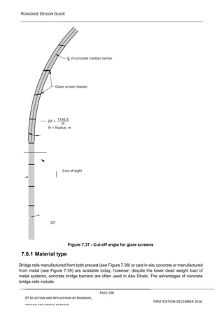 ROADSIDE DESIGN GUIDE
PAGE 198
07 SELECTION AND APPLICATION OF ROADSIDE,
MEDIAN AND BRIDGE BARRIERS
FIRST EDITION-DECEMBER 2016
7.6.1 Material type
Figure 7.37 - Cut-off angle for glare screens
Bridge rails manufactured from both precast (see Figure 7.38) or cast in-situ concrete or manufactured
from metal (see Figure 7.39) are available today; however, despite the lower dead weight load of
metal systems, concrete bridge barriers are often used in Abu Dhabi. The advantages of concrete
bridge rails include:
 