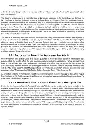 ROADSIDE DESIGN GUIDE
PAGE 2
01 INTRODUCTION FIRST EDITION -DECEMBER 2016
within the Emirate. Design guidance is provided, and is considered applicable, for all facility types in both urban
and rural locations.
The designer should attempt to meet all criteria and practices presented in this Guide; however, it should not
be considered a standard that must be met regardless of cost and impacts. Designers must exercise good
judgment on individual projects and, frequently, they must be innovative in their approach to roadside design.
Designers should review the listed references to gain an understanding of the basis for the selected roadside
design criteria. The guidance provided in this document should not be a substitute for good engineering
knowledge, experience, or sound judgment. The concepts, designs and philosophies presented in this Guide
may not be applicable to every project. Each project is unique and offers an individual opportunity to enhance
that particular roadside environment.
The amount of monetary resources available for all roadside safety enhancements is limited. The objective of
designers is to maximize roadside safety on a system-wide basis with the given funds. Accomplishing this
objective means addressing those specific roadside features that can contribute the most to the safety
enhancement of that individual project. Given that objects and slope changes must be introduced at varying
points off the pavement edge, the enhancement of roadside safety involves selecting the “best” choice among
several acceptable design alternatives. This document is intended to represent the spectrum of commonly
available roadside design alternatives.
1.3.1 Background to Some of the Key Approaches Adopted
One of the main aims of this Guide is to provide guidance on roadside design based on international best
practice which fits best to reflect the local conditions, requirements and applications. To help achieve this, a
team of internationally recognised, independent road safety specialists have carried out site visits around the
Abu Dhabi Road Network, reviewed the existing processes and assessed the local conditions in collaboration
with the Abu Dhabi Department of Municipal Affairs and Transport. A summary of these assessments were
presented in the “Abu Dhabi Roadside Design Guide – Inception Report” (See Appendix B).
An important outcome of the Inception Report was recommendations for some key approaches, which helped
form the basis of this Guide. An overview of these key approaches is presented in the following sections. For
more detail, please refer to Appendix B.
1.3.2 A Performance Based Approach Rather Than a Prescriptive One
During the development of Vehicle Restraint Systems (VRS), the number and type of systems available to the
roadside designer/engineer were limited. The limited number of designs would have distinct performance
characteristics and therefore the designer/engineer could prescriptively refer to these systems. For example a
designer/engineer could expect a concrete or a cable barrier to perform at a certain performance level. As
alternative systems were developed, the available types of different systems increased substantially, and now
there are many different systems available on the market together with variants of the same original design,
all with slightly different performance characteristics. As the number of the alternative designs increased, the
gaps between the performance levels of the original VRS designs were filled by new products. Therefore it is
no longer valid to use a product-specific prescriptive approach, where reference is only made to a number of
specific designs.
 