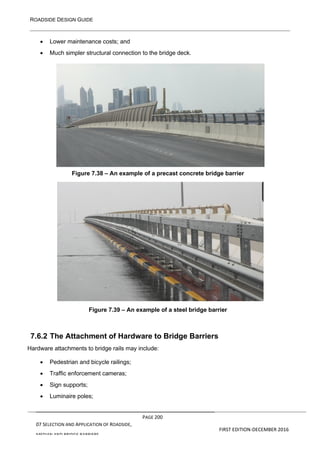 ROADSIDE DESIGN GUIDE
PAGE 200
07 SELECTION AND APPLICATION OF ROADSIDE,
MEDIAN AND BRIDGE BARRIERS
FIRST EDITION-DECEMBER 2016
• Lower maintenance costs; and
• Much simpler structural connection to the bridge deck.
Figure 7.38 – An example of a precast concrete bridge barrier
Figure 7.39 – An example of a steel bridge barrier
7.6.2 The Attachment of Hardware to Bridge Barriers
Hardware attachments to bridge rails may include:
• Pedestrian and bicycle railings;
• Traffic enforcement cameras;
• Sign supports;
• Luminaire poles;
 