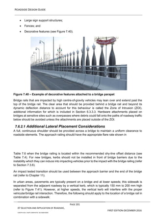 ROADSIDE DESIGN GUIDE
PAGE 201
07 SELECTION AND APPLICATION OF ROADSIDE,
MEDIAN AND BRIDGE BARRIERS
FIRST EDITION-DECEMBER 2016
• Large sign support structures;
• Fences; and
• Decorative features (see Figure 7.40).
Figure 7.40 – Example of decorative features attached to a bridge parapet
Bridge rails that are impacted by high centre-of-gravity vehicles may lean over and extend past the
top of the bridge rail. The clear area that should be provided behind a bridge rail and beyond its
dynamic deflection distance to account for this behaviour is called the Zone of Intrusion (ZOI),
additional information for which is included in Section 6.3.3.3. Hardware attachments placed on
bridges at sensitive sites such as overpasses where debris could fall onto the paths of roadway traffic
below should be avoided unless the attachments are placed outside of the ZOI.
7.6.2.1 Additional Lateral Placement Considerations
A full, continuous shoulder should be provided across a bridge to maintain a uniform clearance to
roadside elements. The approach railing should have the appropriate flare rate shown in
Table 7.6 when the bridge railing is located within the recommended shy-line offset distance (see
Table 7.4). For new bridges, kerbs should not be installed in front of bridge barriers due to the
instability which they can induce into impacting vehicles prior to the impact with the bridge railing (refer
to Section 7.3.6).
An impact tested transition should be used between the approach barrier and the end of the bridge
rail (refer to Chapter 11).
In urban areas, pavements are typically present on a bridge and at lower speeds; this sidewalk is
separated from the adjacent roadway by a vertical kerb, which is typically 150 mm to 200 mm high
(refer to Figure 7.41). However, at higher speeds, the vertical kerb will interfere with the proper
vehicular/bridge rail interaction. Therefore, the following should apply to the location of a bridge rail in
combination with a sidewalk:
 
