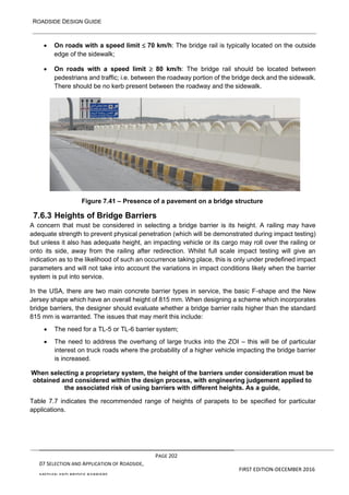 ROADSIDE DESIGN GUIDE
PAGE 202
07 SELECTION AND APPLICATION OF ROADSIDE,
MEDIAN AND BRIDGE BARRIERS
FIRST EDITION-DECEMBER 2016
• On roads with a speed limit  70 km/h: The bridge rail is typically located on the outside
edge of the sidewalk;
• On roads with a speed limit  80 km/h: The bridge rail should be located between
pedestrians and traffic; i.e. between the roadway portion of the bridge deck and the sidewalk.
There should be no kerb present between the roadway and the sidewalk.
Figure 7.41 – Presence of a pavement on a bridge structure
7.6.3 Heights of Bridge Barriers
A concern that must be considered in selecting a bridge barrier is its height. A railing may have
adequate strength to prevent physical penetration (which will be demonstrated during impact testing)
but unless it also has adequate height, an impacting vehicle or its cargo may roll over the railing or
onto its side, away from the railing after redirection. Whilst full scale impact testing will give an
indication as to the likelihood of such an occurrence taking place, this is only under predefined impact
parameters and will not take into account the variations in impact conditions likely when the barrier
system is put into service.
In the USA, there are two main concrete barrier types in service, the basic F-shape and the New
Jersey shape which have an overall height of 815 mm. When designing a scheme which incorporates
bridge barriers, the designer should evaluate whether a bridge barrier rails higher than the standard
815 mm is warranted. The issues that may merit this include:
• The need for a TL-5 or TL-6 barrier system;
• The need to address the overhang of large trucks into the ZOI – this will be of particular
interest on truck roads where the probability of a higher vehicle impacting the bridge barrier
is increased.
When selecting a proprietary system, the height of the barriers under consideration must be
obtained and considered within the design process, with engineering judgement applied to
the associated risk of using barriers with different heights. As a guide,
Table 7.7 indicates the recommended range of heights of parapets to be specified for particular
applications.
 