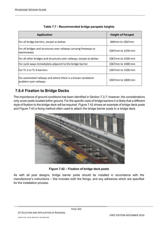 ROADSIDE DESIGN GUIDE
PAGE 203
07 SELECTION AND APPLICATION OF ROADSIDE,
MEDIAN AND BRIDGE BARRIERS
FIRST EDITION-DECEMBER 2016
Table 7.7 - Recommended bridge parapets heights
Application Height of Parapet
For all bridge barriers, except as below: 840mm to 1067mm
For all bridges and structures over railways carrying freeways or
expressways
1067mm to 1250 mm
For all other bridges and structures over railways, except as below: 1067mm to 1500 mm
For cycle ways immediately adjacent to the bridge barrier 1067mm to 1400 mm
For TL-5 or TL-6 barriers 1067mm to 1500 mm
For automated railways and where there is a known vandalism
problem over railways
1067mm to 1800 mm
7.6.4 Fixation to Bridge Decks
The importance of ground conditions has been identified in Section 7.3.7; however, the considerations
only cover posts located within ground. For the specific case of bridge barriers it is likely that a different
style of fixation to the bridge deck will be required. Figure 7.42 shows an example of bridge deck posts
and Figure 7.43 a fixing method often used to attach the bridge barrier posts to a bridge deck.
Figure 7.42 – Fixation of bridge deck posts
As with all post designs, bridge barrier posts should be installed in accordance with the
manufacturer’s instructions – this includes both the fixings, and any adhesives which are specified
for the installation process.
 