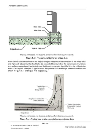 ROADSIDE DESIGN GUIDE
PAGE 204
07 SELECTION AND APPLICATION OF ROADSIDE,
MEDIAN AND BRIDGE BARRIERS
FIRST EDITION-DECEMBER 2016
*Drawing not to scale, not structural, and shown for indicative purposes only.
Figure 7.43 – Typical metal barrier on bridge deck
In the case of concrete barriers on the edge of bridges, these should be connected to the bridge deck
and if precast, adjacent units should also be connected to ensure that the barrier system functions
and performs as designed (and tested), and that the concrete units do not fall from the bridge in the
event of an impact. Examples of typical in-situ and pre-cast concrete bridge barrier installations are
shown in Figure 7.44 and Figure 7.45 respectively.
*Drawing not to scale, not structural, and shown for indicative purposes only.
Figure 7.44 – Typical cast in-situ concrete barrier on bridge deck
 