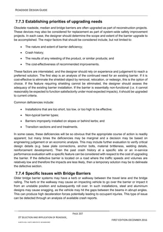 ROADSIDE DESIGN GUIDE
PAGE 207
07 SELECTION AND APPLICATION OF ROADSIDE,
MEDIAN AND BRIDGE BARRIERS
FIRST EDITION-DECEMBER 2016
7.7.3 Establishing priorities of upgrading needs
Obsolete roadside, median and bridge barriers are often upgraded as part of reconstruction projects.
These devices may also be considered for replacement as part of system-wide safety improvement
projects. In each case, the designer should determine the scope and extent of the barrier upgrade to
be accomplished. The major factors that should be considered include, but not limited to:
• The nature and extent of barrier deficiency;
• Crash history;
• The results of any retesting of the product, or similar products; and
• The cost-effectiveness of recommended improvements.
These factors are interrelated, and the designer should rely on experience and judgement to reach a
preferred solution. The first step is an analysis of the continued need for an existing barrier. If it is
cost-effective to eliminate the shielded object by removal, relocation, or redesign, this is the option of
choice. If the feature requiring shielding cannot be eliminated, the designer should assess the
adequacy of the existing barrier installation. If the barrier is essentially non-functional (i.e. it cannot
reasonably be expected to function satisfactorily under most expected impacts), it should be upgraded
to current criteria.
Common deficiencies include:
• Installations that are too short, too low, or too high to be effective;
• Non-typical barrier types;
• Barriers improperly installed on slopes or behind kerbs; and
• Transition sections and end treatments.
In some cases, these deficiencies will be so obvious that the appropriate course of action is readily
apparent; but many times the deficiencies may be marginal and a decision may be based on
engineering judgement or an economic analysis. This may include further evaluation to verify critical
design details (e.g. base plate connections, anchor bolts, material brittleness, welding details,
reinforcement development). Then the past crash history at a specific site or an in-service
performance evaluation with a specific feature can be considered with respect to the cost of upgrading
the barrier. If the defective barrier is located on a road where the traffic speeds and volumes are
relatively low and therefore the impacts are less likely, then a temporary solution may be to delineate
the defective section.
7.7.4 Specific Issues with Bridge Barriers
Older bridge barrier systems may have a kerb or walkway between the travel lane and the bridge
railing. The kerb or the walkway may cause an impacting vehicle to go over the barrier or impact it
from an unstable position and subsequently roll over. In such installations, steel and aluminium
designs may cause snagging, as the vehicle may hit the gaps between the beams in abrupt angles.
This can produce high deceleration forces potentially leading to occupant injuries. This type of issue
can be detected through an analysis of available crash reports.
 