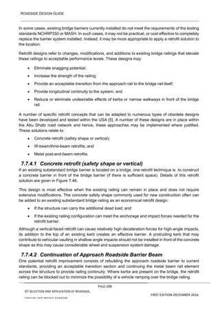 ROADSIDE DESIGN GUIDE
PAGE 208
07 SELECTION AND APPLICATION OF ROADSIDE,
MEDIAN AND BRIDGE BARRIERS
FIRST EDITION-DECEMBER 2016
In some cases, existing bridge barriers currently installed do not meet the requirements of the testing
standards NCHRP350 or MASH. In such cases, it may not be practical, or cost effective to completely
replace the barrier system installed. Instead, it may be more appropriate to apply a retrofit solution to
the location.
Retrofit designs refer to changes, modifications, and additions to existing bridge railings that elevate
these railings to acceptable performance levels. These designs may:
• Eliminate snagging potential;
• Increase the strength of the railing;
• Provide an acceptable transition from the approach rail to the bridge rail itself;
• Provide longitudinal continuity to the system; and
• Reduce or eliminate undesirable effects of kerbs or narrow walkways in front of the bridge
rail.
A number of specific retrofit concepts that can be adapted to numerous types of obsolete designs
have been developed and tested within the USA [5]. A number of these designs are in place within
the Abu Dhabi road network and hence, these approaches may be implemented where justified.
These solutions relate to:
• Concrete retrofit (safety shape or vertical);
• W-beam/thrie-beam retrofits; and
• Metal post-and-beam retrofits.
7.7.4.1 Concrete retrofit (safety shape or vertical)
If an existing substandard bridge barrier is located on a bridge, one retrofit technique is to construct
a concrete barrier in front of the bridge barrier (if there is sufficient space). Details of this retrofit
solution are given in Figure 7.46.
This design is most effective when the existing railing can remain in place and does not require
extensive modifications. The concrete safety shape commonly used for new construction often can
be added to an existing substandard bridge railing as an economical retrofit design:
• If the structure can carry the additional dead load; and
• If the existing railing configuration can meet the anchorage and impact forces needed for the
retrofit barrier.
Although a vertical-faced retrofit can cause relatively high deceleration forces for high-angle impacts,
its addition to the top of an existing kerb creates an effective barrier. A protruding kerb that may
contribute to vehicular vaulting in shallow angle impacts should not be installed in front of the concrete
shape as this may cause considerable wheel and suspension system damage.
7.7.4.2 Continuation of Approach Roadside Barrier Beam
One potential retrofit improvement consists of rebuilding the approach roadside barrier to current
standards, providing an acceptable transition section and continuing the metal beam rail element
across the structure to provide railing continuity. Where kerbs are present on the bridge, the retrofit
railing can be blocked out to minimize the possibility of a vehicle ramping over the bridge railing.
 