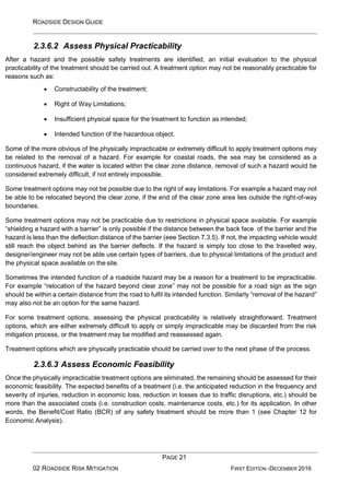 ROADSIDE DESIGN GUIDE
PAGE 21
02 ROADSIDE RISK MITIGATION FIRST EDITION -DECEMBER 2016
2.3.6.2 Assess Physical Practicability
After a hazard and the possible safety treatments are identified, an initial evaluation to the physical
practicability of the treatment should be carried out. A treatment option may not be reasonably practicable for
reasons such as:
• Constructability of the treatment;
• Right of Way Limitations;
• Insufficient physical space for the treatment to function as intended;
• Intended function of the hazardous object.
Some of the more obvious of the physically impracticable or extremely difficult to apply treatment options may
be related to the removal of a hazard. For example for coastal roads, the sea may be considered as a
continuous hazard, if the water is located within the clear zone distance, removal of such a hazard would be
considered extremely difficult, if not entirely impossible.
Some treatment options may not be possible due to the right of way limitations. For example a hazard may not
be able to be relocated beyond the clear zone, if the end of the clear zone area lies outside the right-of-way
boundaries.
Some treatment options may not be practicable due to restrictions in physical space available. For example
“shielding a hazard with a barrier” is only possible if the distance between the back face of the barrier and the
hazard is less than the deflection distance of the barrier (eee Section 7.3.5). If not, the impacting vehicle would
still reach the object behind as the barrier deflects. If the hazard is simply too close to the travelled way,
designer/engineer may not be able use certain types of barriers, due to physical limitations of the product and
the physical space available on the site.
Sometimes the intended function of a roadside hazard may be a reason for a treatment to be impracticable.
For example “relocation of the hazard beyond clear zone” may not be possible for a road sign as the sign
should be within a certain distance from the road to fulfil its intended function. Similarly “removal of the hazard”
may also not be an option for the same hazard.
For some treatment options, assessing the physical practicability is relatively straightforward. Treatment
options, which are either extremely difficult to apply or simply impracticable may be discarded from the risk
mitigation process, or the treatment may be modified and reassessed again.
Treatment options which are physically practicable should be carried over to the next phase of the process.
2.3.6.3 Assess Economic Feasibility
Once the physically impracticable treatment options are eliminated, the remaining should be assessed for their
economic feasibility. The expected benefits of a treatment (i.e. the anticipated reduction in the frequency and
severity of injuries, reduction in economic loss, reduction in losses due to traffic disruptions, etc.) should be
more than the associated costs (i.e. construction costs, maintenance costs, etc.) for its application. In other
words, the Benefit/Cost Ratio (BCR) of any safety treatment should be more than 1 (see Chapter 12 for
Economic Analysis).
 