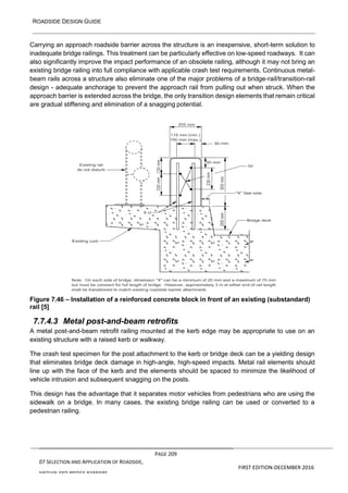 ROADSIDE DESIGN GUIDE
PAGE 209
07 SELECTION AND APPLICATION OF ROADSIDE,
MEDIAN AND BRIDGE BARRIERS
FIRST EDITION-DECEMBER 2016
Carrying an approach roadside barrier across the structure is an inexpensive, short-term solution to
inadequate bridge railings. This treatment can be particularly effective on low-speed roadways. It can
also significantly improve the impact performance of an obsolete railing, although it may not bring an
existing bridge railing into full compliance with applicable crash test requirements. Continuous metal-
beam rails across a structure also eliminate one of the major problems of a bridge-rail/transition-rail
design - adequate anchorage to prevent the approach rail from pulling out when struck. When the
approach barrier is extended across the bridge, the only transition design elements that remain critical
are gradual stiffening and elimination of a snagging potential.
Figure 7.46 – Installation of a reinforced concrete block in front of an existing (substandard)
rail [5]
7.7.4.3 Metal post-and-beam retrofits
A metal post-and-beam retrofit railing mounted at the kerb edge may be appropriate to use on an
existing structure with a raised kerb or walkway.
The crash test specimen for the post attachment to the kerb or bridge deck can be a yielding design
that eliminates bridge deck damage in high-angle, high-speed impacts. Metal rail elements should
line up with the face of the kerb and the elements should be spaced to minimize the likelihood of
vehicle intrusion and subsequent snagging on the posts.
This design has the advantage that it separates motor vehicles from pedestrians who are using the
sidewalk on a bridge. In many cases, the existing bridge railing can be used or converted to a
pedestrian railing.
 