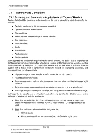 ROADSIDE DESIGN GUIDE
PAGE 210
07 SELECTION AND APPLICATION OF ROADSIDE,
MEDIAN AND BRIDGE BARRIERS
FIRST EDITION-DECEMBER 2016
7.8 Summary and Conclusions
7.8.1 Summary and Conclusions Applicable to all Types of Barriers
Factors that should be considered in the selection of the type of barrier to be used at a specific site
include:
• Restraint requirements (i.e. performance capability);
• Dynamic deflection and clearance;
• Site conditions;
• Traffic volumes and percentage of heavier vehicles;
• End treatments
• Sight distances;
• Costs;
• Maintenance;
• Aesthetics; and
• Field experience.
With regard to the containment requirements for barrier systems, the “basic” level is to provide for
light passenger vehicles, including four-wheel drive vehicles and light commercial vehicles, and this
is accomplished by specifying TL-3 longitudinal barriers. The decision whether to install a barrier
system with a higher level of containment will largely depend on engineering judgement, and
consideration of the following points:
• High percentage of heavy vehicles in traffic stream (i.e. on truck roads);
• Hazardous materials routes;
• Adverse geometrics, such as sharp curvature, that are often combined with poor sight
distance;
• Severe consequences associated with penetration of a barrier by a large vehicle; and
• For bridge parapets, the height of the bridge, and the type of hazard located below the bridge.
With regard to the specific case of bridge barriers, the following identifies Abu Dhabi practices for the
selection of a bridge rail restraint requirement:
A. TL-4. This is the standard Abu Dhabi bridge rail on most bridges. Its use is appropriate,
except for those conditions identified in point C below where a TL-5 bridge rail should be
used.
B. TL-5. This performance level should be designated for:
• All truck roads;
• All roads with significant truck volumes (say, 100 DDHV or higher); and
 