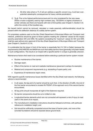 ROADSIDE DESIGN GUIDE
PAGE 211
07 SELECTION AND APPLICATION OF ROADSIDE,
MEDIAN AND BRIDGE BARRIERS
FIRST EDITION-DECEMBER 2016
• All other sites where a TL-5 rail can address a specific concern (e.g. truck lean over,
potential catastrophic consequences for heavy vehicle penetration).
C. TL-6. This is the highest performance level and it is only considered for the rare cases
where a route is regularly used by high numbers (say, 100 DDHV or higher) of tankers or
similar vehicles and there are hazards with risk to third parties (see Chapter 4, Section 4.4)
within the vicinity of the travelled way.
No hazard (which cannot be removed, relocated or made passively safe/transferable) should be
present within the deflection distance of a safety barrier system.
For proprietary systems used on the Abu Dhabi Department of Municipal Affairs and Transport road
network, preference should be given to those systems meeting the ‘preferred’ values for the impact
severity parameters OIV and ORA. No systems exceeding the ‘maximum’ values for OIV and ORA
shall be used without prior approval of the Abu Dhabi Department of Municipal Affairs and Transport
(see Chapter 6, Section 6.3.3.4).
It is preferable that the slope in front of the barrier is essentially flat (1V:10H or flatter) because the
requirements of NCHRP350 and MASH are such that safety barriers have (generally) only been tested
in such configurations. The result on an impact with a specific barrier in a slope is generally unknown.
Maintenance factors that need to be considered before selecting a particular barrier system include:
• Routine maintenance of the barrier;
• Damage repair;
• Effect of the barrier on road and roadside maintenance (pavement overlays for example);
• Material and component requirements (e.g. stockpiling of spare parts); and
• Experience of maintenance repair crews.
With regard to specific maintenance issues identified within the Abu Dhabi road network, the following
advice is recommended:
• In all cases, the lap joint of a barrier should be such that, in the direction of traffic, the end of
the first barrier encountered is located IN FRONT of the approach end of the second barrier
encountered;
• All lap joints should incorporate all eight of the fasteners required;
• No barrier components should be cut or drilled on site;
• Longitudinal barrier elements which are not connected will represent a risk of injury to road
users in the event of an impact;
• The manufacturer’s installation instructions should be followed at all times, with particular
reference to installation height; and
• Soil should be sufficiently compacted around the base of barrier posts, and none of the
concrete foundations should be exposed above ground level.
 