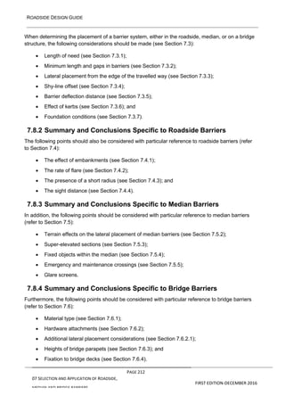 ROADSIDE DESIGN GUIDE
PAGE 212
07 SELECTION AND APPLICATION OF ROADSIDE,
MEDIAN AND BRIDGE BARRIERS
FIRST EDITION-DECEMBER 2016
When determining the placement of a barrier system, either in the roadside, median, or on a bridge
structure, the following considerations should be made (see Section 7.3):
• Length of need (see Section 7.3.1);
• Minimum length and gaps in barriers (see Section 7.3.2);
• Lateral placement from the edge of the travelled way (see Section 7.3.3);
• Shy-line offset (see Section 7.3.4);
• Barrier deflection distance (see Section 7.3.5);
• Effect of kerbs (see Section 7.3.6); and
• Foundation conditions (see Section 7.3.7).
7.8.2 Summary and Conclusions Specific to Roadside Barriers
The following points should also be considered with particular reference to roadside barriers (refer
to Section 7.4):
• The effect of embankments (see Section 7.4.1);
• The rate of flare (see Section 7.4.2);
• The presence of a short radius (see Section 7.4.3); and
• The sight distance (see Section 7.4.4).
7.8.3 Summary and Conclusions Specific to Median Barriers
In addition, the following points should be considered with particular reference to median barriers
(refer to Section 7.5):
• Terrain effects on the lateral placement of median barriers (see Section 7.5.2);
• Super-elevated sections (see Section 7.5.3);
• Fixed objects within the median (see Section 7.5.4);
• Emergency and maintenance crossings (see Section 7.5.5);
• Glare screens.
7.8.4 Summary and Conclusions Specific to Bridge Barriers
Furthermore, the following points should be considered with particular reference to bridge barriers
(refer to Section 7.6):
• Material type (see Section 7.6.1);
• Hardware attachments (see Section 7.6.2);
• Additional lateral placement considerations (see Section 7.6.2.1);
• Heights of bridge parapets (see Section 7.6.3); and
• Fixation to bridge decks (see Section 7.6.4).
 