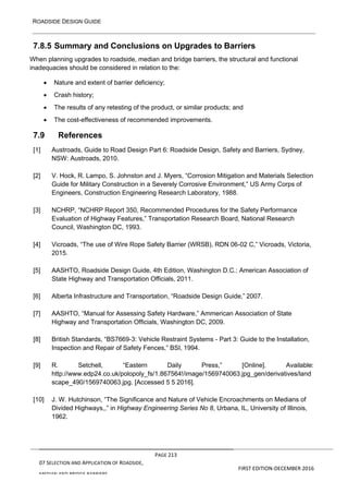 ROADSIDE DESIGN GUIDE
PAGE 213
07 SELECTION AND APPLICATION OF ROADSIDE,
MEDIAN AND BRIDGE BARRIERS
FIRST EDITION-DECEMBER 2016
7.8.5 Summary and Conclusions on Upgrades to Barriers
When planning upgrades to roadside, median and bridge barriers, the structural and functional
inadequacies should be considered in relation to the:
• Nature and extent of barrier deficiency;
• Crash history;
• The results of any retesting of the product, or similar products; and
• The cost-effectiveness of recommended improvements.
7.9 References
[1] Austroads, Guide to Road Design Part 6: Roadside Design, Safety and Barriers, Sydney,
NSW: Austroads, 2010.
[2] V. Hock, R. Lampo, S. Johnston and J. Myers, “Corrosion Mitigation and Materials Selection
Guide for Military Construction in a Severely Corrosive Environment,” US Army Corps of
Engineers, Construction Engineering Research Laboratory, 1988.
[3] NCHRP, “NCHRP Report 350, Recommended Procedures for the Safety Performance
Evaluation of Highway Features,” Transportation Research Board, National Research
Council, Washington DC, 1993.
[4] Vicroads, “The use of Wire Rope Safety Barrier (WRSB), RDN 06-02 C,” Vicroads, Victoria,
2015.
[5] AASHTO, Roadside Design Guide, 4th Edition, Washington D.C.: American Association of
State Highway and Transportation Officials, 2011.
[6] Alberta Infrastructure and Transportation, “Roadside Design Guide,” 2007.
[7] AASHTO, “Manual for Assessing Safety Hardware,” Ammerican Association of State
Highway and Transportation Officials, Washington DC, 2009.
[8] British Standards, “BS7669-3: Vehicle Restraint Systems - Part 3: Guide to the Installation,
Inspection and Repair of Safety Fences,” BSI, 1994.
[9] R. Setchell, “Eastern Daily Press,” [Online]. Available:
http://www.edp24.co.uk/polopoly_fs/1.867564!/image/1569740063.jpg_gen/derivatives/land
scape_490/1569740063.jpg. [Accessed 5 5 2016].
[10] J. W. Hutchinson, “The Significance and Nature of Vehicle Encroachments on Medians of
Divided Highways,,” in Highway Engineering Series No 8, Urbana, IL, University of Illinois,
1962.
 