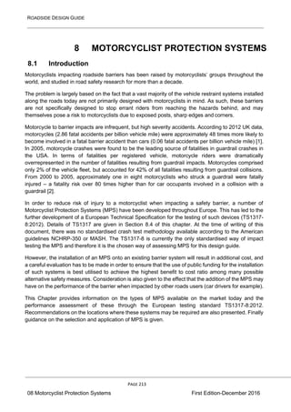 ROADSIDE DESIGN GUIDE
PAGE 213
08 Motorcyclist Protection Systems First Edition-December 2016
8 MOTORCYCLIST PROTECTION SYSTEMS
8.1 Introduction
Motorcyclists impacting roadside barriers has been raised by motorcyclists’ groups throughout the
world, and studied in road safety research for more than a decade.
The problem is largely based on the fact that a vast majority of the vehicle restraint systems installed
along the roads today are not primarily designed with motorcyclists in mind. As such, these barriers
are not specifically designed to stop errant riders from reaching the hazards behind, and may
themselves pose a risk to motorcyclists due to exposed posts, sharp edges and corners.
Motorcycle to barrier impacts are infrequent, but high severity accidents. According to 2012 UK data,
motorcycles (2.86 fatal accidents per billion vehicle mile) were approximately 48 times more likely to
become involved in a fatal barrier accident than cars (0.06 fatal accidents per billion vehicle mile) [1].
In 2005, motorcycle crashes were found to be the leading source of fatalities in guardrail crashes in
the USA. In terms of fatalities per registered vehicle, motorcycle riders were dramatically
overrepresented in the number of fatalities resulting from guardrail impacts. Motorcycles comprised
only 2% of the vehicle fleet, but accounted for 42% of all fatalities resulting from guardrail collisions.
From 2000 to 2005, approximately one in eight motorcyclists who struck a guardrail were fatally
injured – a fatality risk over 80 times higher than for car occupants involved in a collision with a
guardrail [2].
In order to reduce risk of injury to a motorcyclist when impacting a safety barrier, a number of
Motorcyclist Protection Systems (MPS) have been developed throughout Europe. This has led to the
further development of a European Technical Specification for the testing of such devices (TS1317-
8:2012). Details of TS1317 are given in Section 8.4 of this chapter. At the time of writing of this
document, there was no standardised crash test methodology available according to the American
guidelines NCHRP-350 or MASH. The TS1317-8 is currently the only standardised way of impact
testing the MPS and therefore it is the chosen way of assessing MPS for this design guide.
However, the installation of an MPS onto an existing barrier system will result in additional cost, and
a careful evaluation has to be made in order to ensure that the use of public funding for the installation
of such systems is best utilised to achieve the highest benefit to cost ratio among many possible
alternative safety measures. Consideration is also given to the effect that the addition of the MPS may
have on the performance of the barrier when impacted by other roads users (car drivers for example).
This Chapter provides information on the types of MPS available on the market today and the
performance assessment of these through the European testing standard TS1317-8:2012.
Recommendations on the locations where these systems may be required are also presented. Finally
guidance on the selection and application of MPS is given.
 