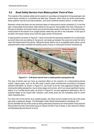 ROADSIDE DESIGN GUIDE
PAGE 214
08 Motorcyclist Protection Systems First Edition-December 2016
8.2 Road Safety Barriers from Motorcyclists’ Point of View
The majority of the roadside safety barrier systems in use today are designed to bring passenger cars
and/or heavy vehicles to a controlled and safe stop. However, when struck by errant motorcyclists,
these systems may fail to provide protection, and could contribute towards serious or fatal injuries.
Research shows that there are two dominant types of motorcycle to barrier accidents [1]. In the first
type, motorcyclists hit the barrier while sliding on the ground, having fallen from their motorcycle. In
this type of accident, the impact mainly occurs with the lower section of the barrier. In the second type,
motorcyclists hit the barrier at an upright position while they are still on the motorbike. In this type of
accident, the impact mainly occurs with the upper section of the barrier.
A steel guardrail, as shown in Figure 8.1, does not provide the necessary protection for a motorcyclist,
as errant riders who are sliding on the ground, can easily go between the posts and under the rail to
reach the hazard behind the barrier. Hitting the barrier itself is not an acceptable option either, as the
exposed barrier posts constitute the leading cause of injury in motorcycle to barrier accidents [3].
Figure 8.1 – A W-beam barrier from a motorcyclist’s perspective [4]
The type of barrier post can have an important effect on the outcome of a motorcyclist-to-barrier
impact. I-beam posts, such as the IPE posts (I-beam posts manufactured according to European
standard EN10025), as shown in Figure 8.2, are known to be the most aggressive design from a
motorcyclist safety perspective, due to sharp edges and corners, which can cause significant injuries.
Sigma, Z or C profile barrier posts, as shown in Figure 8.2, are less aggressive alternatives, with no
exposed edges on the impact side. However, even these posts are not completely safe for errant
riders impacting them.
For riders who hit the barrier at an upright position, the sharp corners located at the top of the posts
also pose a significant danger. The Norwegian Public Roads Administration’s Handbook 231
[5] has identified the top of the posts as being particularly hazardous for motorcyclists if they become
dismounted from their motorcycle during an impact and fall on top of these; a view shared by Gibson
and Benetatos [6] and Duncan et al [7].
 