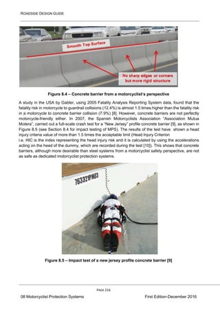 ROADSIDE DESIGN GUIDE
PAGE 216
08 Motorcyclist Protection Systems First Edition-December 2016
Figure 8.4 – Concrete barrier from a motorcyclist’s perspective
A study in the USA by Gabler, using 2005 Fatality Analysis Reporting System data, found that the
fatality risk in motorcycle to guardrail collisions (12.4%) is almost 1.5 times higher than the fatality risk
in a motorcycle to concrete barrier collision (7.9%) [8]. However, concrete barriers are not perfectly
motorcycle-friendly either. In 2007, the Spanish Motorcyclists Association “Association Mutua
Motera”, carried out a full-scale crash test for a “New Jersey” profile concrete barrier [9], as shown in
Figure 8.5 (see Section 8.4 for impact testing of MPS). The results of the test have shown a head
injury criteria value of more than 1.5 times the acceptable limit (Head Injury Criterion
i.e. HIC is the index representing the head injury risk and it is calculated by using the accelerations
acting on the head of the dummy, which are recorded during the test [10]). This shows that concrete
barriers, although more desirable than steel systems from a motorcyclist safety perspective, are not
as safe as dedicated motorcyclist protection systems.
Figure 8.5 – Impact test of a new jersey profile concrete barrier [9]
 