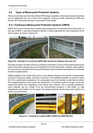 ROADSIDE DESIGN GUIDE
PAGE 217
08 Motorcyclist Protection Systems First Edition-December 2016
8.3 Types of Motorcyclist Protection Systems
There are currently more than thirty different MPS designs available on the market today [1] and these
can be categorized into one of three main categories: continuous MPS, discontinuous MPS and
barriers with motorcyclist protection incorporated in their design.
8.3.1 Continuous Motorcyclist Protection Systems (CMPS)
CMPS are the most common type currently being manufactured and promoted around the world. In
this type of MPS, a secondary protective element is fitted underneath the main longitudinal of the
barrier system, as shown in Figure 8.6.
Figure 8.6 – Example of a continuous MPS, Bike Guard from Highway Care Ltd. [11]
This type of system provides continuous protection of the posts, to errant motorcyclists impacting the
barrier while sliding along the ground, having fallen from their motorcycles. However, these systems
do not provide any protection from the top of the barrier and are therefore less effective for motorcycle
impacts in upright position.
CMPS available on the market today come in many different designs and materials, including metal,
as shown in Figure 8.6, plastic, as shown in Figure 8.7, and composite materials, as shown in Figure
8.8. From a performance perspective, it is not possible to say if one material is safer than the others.
The designer/engineer should asses the performance of individual systems through impact test
results (see Section 8.4), regardless of the material type. However, from a durability perspective,
some materials may be a better fit for the environmental conditions in Abu Dhabi, i.e. high
temperatures and humidity. For this reason, the designer/engineer should assess each system on a
product by product basis.
Figure 8.7 – Example of a plastic CMPS, DR46 from SNOLINE [12]
 