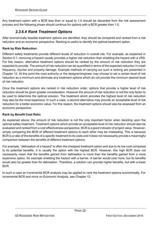 ROADSIDE DESIGN GUIDE
PAGE 22
02 ROADSIDE RISK MITIGATION FIRST EDITION -DECEMBER 2016
Any treatment option with a BCR less than or equal to 1.0 should be discarded from the risk assessment
process and the following phase should continue for options with a BCR greater than 1.0.
2.3.6.4 Rank Treatment Options
After economically feasible treatment options are identified, they should be compared and ranked from a risk
reduction and an economic perspective. Ranking is useful to identify the optimal treatment option.
Rank by Risk Reduction:
Different safety treatments provide different levels of reduction in overall risk. For example, as explained in
Section 0.1, removing a hazard usually provides a higher risk reduction than shielding the hazard with a VRS.
For this reason, alternative treatment options should be ranked by the amount of risk reduction they are
expected to provide. The amount of risk reduction can be quantified in terms of the expected reduction in crash
frequency, injuries and property damage. Example methods of carrying out such a ranking are presented in
Chapter 12. At this point the road authority or the designer/engineer may choose to set a certain level of risk
reduction as a minimum and eliminate any treatment options which do not provide the minimum desired level
of risk reduction.
Once the treatment options are ranked in risk reduction order, options that provide a higher level of risk
reduction should be given greater consideration. However the amount of risk reduction is not the only factor to
be used to determine the optimal solution. The treatment which provides the highest level of risk reduction
may also be the most expensive. In such a case, a second alternative may provide an acceptable level of risk
reduction for a better economic value. For this reason, the treatment options should also be assessed from an
economic perspective:
Rank by Benefit Cost Ratio
As explained above, the amount of risk reduction is not the only important factor when deciding upon the
optimal safety treatment. Treatment options which provide an acceptable level of risk reduction should also be
evaluated and ranked from a cost effectiveness perspective. BCR is a good indicator of project value. However,
simply comparing the BCR of different treatment options to each other may be misleading. This is because
BCR is a ratio of the benefits of a specific treatment to its costs and it does not necessarily provide a meaningful
comparison between the benefits of different treatment options.
For example, “delineation of a hazard” is often the cheapest treatment option and due to its low cost compared
to its potential benefits, it is usually the option with the highest BCR. However, this high BCR does not
necessarily mean that the benefits gained from delineation is more than the benefits gained from a more
expensive option, for example shielding the hazard with a barrier. A barrier would cost more, but its benefits
would also be greater than for delineation. Therefore, a solution can provide higher benefits, but with a lower
BCR.
In such a case an incremental BCR analysis may be applied to rank the treatment options economically. For
incremental BCR and more on Economic Analysis, see Chapter 12.
 