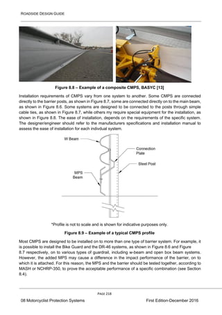 ROADSIDE DESIGN GUIDE
PAGE 218
08 Motorcyclist Protection Systems First Edition-December 2016
Figure 8.8 – Example of a composite CMPS, BASYC [13]
Installation requirements of CMPS vary from one system to another. Some CMPS are connected
directly to the barrier posts, as shown in Figure 8.7, some are connected directly on to the main beam,
as shown in Figure 8.6. Some systems are designed to be connected to the posts through simple
cable ties, as shown in Figure 8.7, while others my require special equipment for the installation, as
shown in Figure 8.8. The ease of installation, depends on the requirements of the specific system.
The designer/engineer should refer to the manufacturers specifications and installation manual to
assess the ease of installation for each indivdual system.
*Profile is not to scale and is shown for indicative purposes only.
Figure 8.9 – Example of a typical CMPS profile
Most CMPS are designed to be installed on to more than one type of barrier system. For example, it
is possible to install the Bike Guard and the DR-46 systems, as shown in Figure 8.6 and Figure
8.7 respectively, on to various types of guardrail, including w-beam and open box beam systems.
However, the added MPS may cause a difference in the impact performance of the barrier, on to
which it is attached. For this reason, the MPS and the barrier should be tested together, according to
MASH or NCHRP-350, to prove the acceptable performance of a specific combination (see Section
8.4).
 