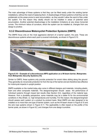 ROADSIDE DESIGN GUIDE
PAGE 219
08 Motorcyclist Protection Systems First Edition-December 2016
The main advantage of these systems is that they can be fitted easily under the existing barrier
installations, without the need of replacing them. A disadvantage of these systems is that they can be
problematic at the areas prone to sand accumulation, as they wouldn’t allow the sand to flow under
the system. For this reason they ideally should not be installed in areas of potential sand
accumulation. Another potential disadvantage is the installation limitations at very sharp horizontal
curves. The minimum radius of curvature, which the system can be installed at, changes from one
design to another.
8.3.2 Discontinuous Motorcyclist Protection Systems (DMPS)
The DMPS focus only on the most aggressive element of a barrier system, the post. These are
discontinuous systems where each post is covered individually, as shown in Figure 8.10.
Figure 8.10 – Example of a discontinuous MPS application on a W-beam barrier, Motoprotec
from Motoprotec Security Systems [14]
Similar to CMPS, these systems only provide protection for errant riders sliding along the ground.
They generally do not provide protection for from the top of the barrier and are therefore less effective
for motorcycle impacts in upright position.
DMPS available on the market today also come in different designs and materials, including plastic,
foam and other composite materials. The designer/engineer should asses the performance of
individual systems through impact test results (See Section 8.4), regardless of the material type.
However, from a durability perspective, some materials may be a better fit for the environmental
conditions in Abu Dhabi, i.e. high temperatures and humidity. For this reason, the designer/engineer
should assess each system on a product by product basis. Most DMPS are also designed to be
installed on to more than one type of barrier system, such as the W-beam shown in Figure 8.10 and
the wire rope systems shown in Figure 8.11. The applicability is often based on the profile of the
barrier posts, as shown in Figure 8.2, and changes from one design to another.
 