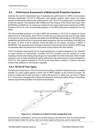 ROADSIDE DESIGN GUIDE
PAGE 221
08 Motorcyclist Protection Systems First Edition-December 2016
8.4 Performance Assessment of Motorcyclist Protection Systems
Currently the common standardized way of assessing the performance of a MPS is the European
Technical Specification TS1317-8 “Motorcycle road restraint systems which reduce the impact
severity of motorcyclist collisions with safety barriers” [10]. TS1317-8 succeeds and is a combination
of both the Spanish Test Standard UNE-135900 and Test Protocol of the French test house LIER.
NCHRP350 and MASH do not include any methods for the impact performance assessment of MPS.
Therefore TS1317-8 is the recommended guidance of the MPS performance assessment for Abu
Dhabi.
The recommended procedure is to test a MPS first according to TS1317-8 to assess its impact
performance for motorcyclists. Since TS1317-8 tests are only carried out with test dummies sliding
on the ground, they do not contradict with MASH and NCHRP350 methodologies. If the MPS shows
satisfactory performance from a motorcyclist safety perspective, then the combination of the MPS and
the barrier, to which it will be attached, should be tested as one system, according to MASH or
NCHRP350. This secondary level of testing is required to demonstrate that the addition of MPS does
not adversely affect the performance of the barrier during impacts with other vehicles.
TS1317-8 specifies requirements for the impact performance of systems designed for the reduction
of impact severity for motorcyclists. Currently TS1317-8 considers only the scenario of a rider
impacting a barrier whilst sliding along the ground, having fallen from their motorcycle. Other incident
scenarios, such as riders impacting the barrier while still on their motorcycle are not yet considered in
TS1317-8. The systems reviewed by TS1317-8 are those fitted to barriers, or barriers that have
inherent rider protection or risk reduction capability.
8.4.1 TS1317-8 Test Types
The full-scale impact tests in TS1317-8 consist of launching a Hybrid III Test Dummy with a modified
shoulder at a given speed against a barrier with an MPS installed. At the moment of impact, the
dummy is sliding with its back and legs in contact with ground in a stable way, as shown in Figure
8.13 . The dummy is equipped with a helmet and dressed in motorcyclist safety clothes in accordance
with the requirements specified in the technical specification.
Figure 8.13 – Example of an EN1317-8 test configuration [10]
During the test, accelerations, forces and moments acting on the head and neck are measured with
instrumentation inside the dummy. High and normal speed cameras are used to capture test
 