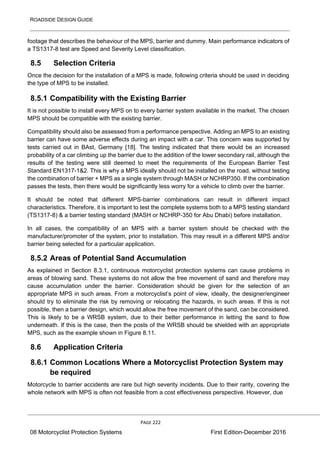 ROADSIDE DESIGN GUIDE
PAGE 222
08 Motorcyclist Protection Systems First Edition-December 2016
footage that describes the behaviour of the MPS, barrier and dummy. Main performance indicators of
a TS1317-8 test are Speed and Severity Level classification.
8.5 Selection Criteria
Once the decision for the installation of a MPS is made, following criteria should be used in deciding
the type of MPS to be installed.
8.5.1 Compatibility with the Existing Barrier
It is not possible to install every MPS on to every barrier system available in the market. The chosen
MPS should be compatible with the existing barrier.
Compatibility should also be assessed from a performance perspective. Adding an MPS to an existing
barrier can have some adverse effects during an impact with a car. This concern was supported by
tests carried out in BAst, Germany [18]. The testing indicated that there would be an increased
probability of a car climbing up the barrier due to the addition of the lower secondary rail, although the
results of the testing were still deemed to meet the requirements of the European Barrier Test
Standard EN1317-1&2. This is why a MPS ideally should not be installed on the road, without testing
the combination of barrier + MPS as a single system through MASH or NCHRP350. If the combination
passes the tests, then there would be significantly less worry for a vehicle to climb over the barrier.
It should be noted that different MPS-barrier combinations can result in different impact
characteristics. Therefore, it is important to test the complete systems both to a MPS testing standard
(TS1317-8) & a barrier testing standard (MASH or NCHRP-350 for Abu Dhabi) before installation.
In all cases, the compatibility of an MPS with a barrier system should be checked with the
manufacturer/promoter of the system, prior to installation. This may result in a different MPS and/or
barrier being selected for a particular application.
8.5.2 Areas of Potential Sand Accumulation
As explained in Section 8.3.1, continuous motorcyclist protection systems can cause problems in
areas of blowing sand. These systems do not allow the free movement of sand and therefore may
cause accumulation under the barrier. Consideration should be given for the selection of an
appropriate MPS in such areas. From a motorcyclist’s point of view, ideally, the designer/engineer
should try to eliminate the risk by removing or relocating the hazards, in such areas. If this is not
possible, then a barrier design, which would allow the free movement of the sand, can be considered.
This is likely to be a WRSB system, due to their better performance in letting the sand to flow
underneath. If this is the case, then the posts of the WRSB should be shielded with an appropriate
MPS, such as the example shown in Figure 8.11.
8.6 Application Criteria
8.6.1 Common Locations Where a Motorcyclist Protection System may
be required
Motorcycle to barrier accidents are rare but high severity incidents. Due to their rarity, covering the
whole network with MPS is often not feasible from a cost effectiveness perspective. However, due
 