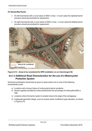 ROADSIDE DESIGN GUIDE
PAGE 224
08 Motorcyclist Protection Systems First Edition-December 2016
On Ramps/Slip Roads:
• On left hand bends with a curve radius of 200m or less – in such cases the rightside barrier
provision should be prioritised for assessment;
• On right hand bends with a curve radius of 200m or less – in such cases the leftside barrier
provision should be prioritised for assessment.
Figure 8.15 – Areas to be considered for MPS installation on an interchange [16]
8.6.1.3 Additional Road Characteristics for the use of a Motorcyclist
Protection System
Enhanced prioritisation should also be given to areas where one or more of the following
characteristics exist:
a) Locations with a known history of motorcycle-to-barrier accidents;
b) Routes regularly travelled by motorcyclists/where the percentage of motorcyclist traffic is
high;
c) Locations where the barrier system is located close to the edge of the carriageway;
d) Inadequate geometric design, such as reverse and/or insufficient super-elevation, as shown
in Figure 8.16;
Areas to be considered
for a MPS installation
 