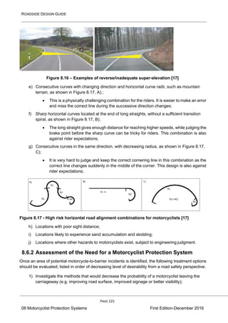 ROADSIDE DESIGN GUIDE
PAGE 225
08 Motorcyclist Protection Systems First Edition-December 2016
Figure 8.16 – Examples of reverse/inadequate super-elevation [17]
e) Consecutive curves with changing direction and horizontal curve radii, such as mountain
terrain, as shown in Figure 8.17, A).;
• This is a physically challenging combination for the riders. It is easier to make an error
and miss the correct line during the successive direction changes;
f) Sharp horizontal curves located at the end of long straights, without a sufficient transition
spiral, as shown in Figure 8.17, B);
• The long straight gives enough distance for reaching higher speeds, while judging the
brake point before the sharp curve can be tricky for riders. This combination is also
against rider expectations;
g) Consecutive curves in the same direction, with decreasing radius, as shown in Figure 8.17,
C);
• It is very hard to judge and keep the correct cornering line in this combination as the
correct line changes suddenly in the middle of the corner. This design is also against
rider expectations;
Figure 8.17 - High risk horizontal road alignment combinations for motorcyclists [17]
h) Locations with poor sight distance;
i) Locations likely to experience sand accumulation and skidding;
j) Locations where other hazards to motorcyclists exist, subject to engineering judgment.
8.6.2 Assessment of the Need for a Motorcyclist Protection System
Once an area of potential motorcycle-to-barrier incidents is identified, the following treatment options
should be evaluated; listed in order of decreasing level of desirability from a road safety perspective.
1) Investigate the methods that would decrease the probability of a motorcyclist leaving the
carriageway (e.g. improving road surface, improved signage or better visibility);
 