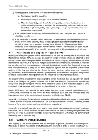 ROADSIDE DESIGN GUIDE
PAGE 226
08 Motorcyclist Protection Systems First Edition-December 2016
2) Where possible, eliminate the need and remove the barrier:
a. Remove any existing hazard(s);
b. Move any existing hazard(s) further from the carriageway;
c. Make the hazard(s) passively safe for an impact by a motorcyclist (as there is no
published testing standard to ascertain the passive safety performance of roadside
hazards through an impact by motorcyclist, engineering judgement should be used
to make this assessment);
3) If the barrier cannot be removed, then installation of an MPS, compliant with TS1317-8,
should be considered.;
4) If the installation of an MPS cannot be justified (for example due to a cost benefit analysis),
then a review of the proximity of any remaining hazards to the front face of the barrier
should be carried out to ascertain whether the working width of the system could be
increased by the removal of posts from the barrier system. The removal of the posts would
decrease the probability of an impact by a motorcyclist, and thus reduce the risk of injury.
8.7 Maintenance and Inspection Requirements
Motorcyclist Protection Systems should be inspected in line with the manufacturer’s Installation and
Maintenance manual. MPS, in general, are relatively simple systems which are attached to the
existing barriers. The majority of the MPS available on the market today require little regular or routine
maintenance. However, it is important that periodic maintenance checks are performed, in line with
the manufacturer’s recommendations so that each installed unit remains fully functional. It may be
time and cost-effective to carry out the MPS inspection together with the inspection of the barrier
system, which they are attached to. Similar to safety barriers, maintenance and inspection
requirements for an MPS should be provided by the promoter associated with the system. They should
also have an established training scheme for the operatives undertaking these activities.
The majority of the available MPS are designed to remain functional after an impact by an errant
motorcyclist sliding on the ground. However, due to their flexible nature, impact with a vehicle may
easily cause enough damage to render a MPS ineffective. Similar to their installation, repair of MPS
is relatively quick and easy, even when a significant length of the system is damaged.
Ideally, MPS should not be used in areas where they can cause potential sand accumulation.
Accumulated sand would not only render the MPS ineffective, but it can also adversely affect the
impact performance of the barrier, which it is attached to (See Section 7.2.10).
Some MPS, similar to a W-beam barrier, are designed in the form of rails which need to be lapped in
a certain direction. Guidance given in Section 7.2.8.1 also applies to these systems. Therefore, correct
lapping of the systems should also be checked during inspections.
Some MPS are made of materials, which may be more sensitive to heat than others, such as plastic,
composites, etc. If such a system is chosen for installation, the effect of the high temperatures and
humidity observed in Abu Dhabi should be checked during inspection. MPS should not deform or get
affected by heat in any other way.
8.8 Summary and Conclusions
The majority of the barrier systems are not designed to provide protection for motorcyclists.
Motorcycle-to-barrier impacts are rare but high severity incidents. In order to reduce risk of injury to
 