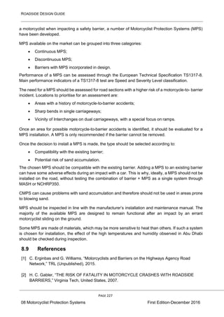 ROADSIDE DESIGN GUIDE
PAGE 227
08 Motorcyclist Protection Systems First Edition-December 2016
a motorcyclist when impacting a safety barrier, a number of Motorcyclist Protection Systems (MPS)
have been developed.
MPS available on the market can be grouped into three categories:
• Continuous MPS;
• Discontinuous MPS;
• Barriers with MPS incorporated in design.
Performance of a MPS can be assessed through the European Technical Specification TS1317-8.
Main performance indicators of a TS1317-8 test are Speed and Severity Level classification.
The need for a MPS should be assessed for road sections with a higher risk of a motorcycle-to- barrier
incident. Locations to prioritise for an assessment are:
• Areas with a history of motorcycle-to-barrier accidents;
• Sharp bends in single carriageways;
• Vicinity of Interchanges on dual carriageways, with a special focus on ramps.
Once an area for possible motorcycle-to-barrier accidents is identified, it should be evaluated for a
MPS installation. A MPS is only recommended if the barrier cannot be removed.
Once the decision to install a MPS is made, the type should be selected according to:
• Compatibility with the existing barrier;
• Potential risk of sand accumulation.
The chosen MPS should be compatible with the existing barrier. Adding a MPS to an existing barrier
can have some adverse effects during an impact with a car. This is why, ideally, a MPS should not be
installed on the road, without testing the combination of barrier + MPS as a single system through
MASH or NCHRP350.
CMPS can cause problems with sand accumulation and therefore should not be used in areas prone
to blowing sand.
MPS should be inspected in line with the manufacturer’s installation and maintenance manual. The
majority of the available MPS are designed to remain functional after an impact by an errant
motorcyclist sliding on the ground.
Some MPS are made of materials, which may be more sensitive to heat than others. If such a system
is chosen for installation, the effect of the high temperatures and humidity observed in Abu Dhabi
should be checked during inspection.
8.9 References
[1] C. Erginbas and G. Williams, “Motorcyclists and Barriers on the Highways Agency Road
Network,” TRL (Unpublished), 2015.
[2] H. C. Gabler, “THE RISK OF FATALITY IN MOTORCYCLE CRASHES WITH ROADSIDE
BARRIERS,” Virginia Tech, United States, 2007.
 