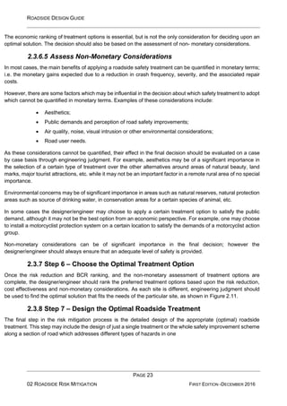 ROADSIDE DESIGN GUIDE
PAGE 23
02 ROADSIDE RISK MITIGATION FIRST EDITION -DECEMBER 2016
The economic ranking of treatment options is essential, but is not the only consideration for deciding upon an
optimal solution. The decision should also be based on the assessment of non- monetary considerations.
2.3.6.5 Assess Non-Monetary Considerations
In most cases, the main benefits of applying a roadside safety treatment can be quantified in monetary terms;
i.e. the monetary gains expected due to a reduction in crash frequency, severity, and the associated repair
costs.
However, there are some factors which may be influential in the decision about which safety treatment to adopt
which cannot be quantified in monetary terms. Examples of these considerations include:
• Aesthetics;
• Public demands and perception of road safety improvements;
• Air quality, noise, visual intrusion or other environmental considerations;
• Road user needs.
As these considerations cannot be quantified, their effect in the final decision should be evaluated on a case
by case basis through engineering judgment. For example, aesthetics may be of a significant importance in
the selection of a certain type of treatment over the other alternatives around areas of natural beauty, land
marks, major tourist attractions, etc. while it may not be an important factor in a remote rural area of no special
importance.
Environmental concerns may be of significant importance in areas such as natural reserves, natural protection
areas such as source of drinking water, in conservation areas for a certain species of animal, etc.
In some cases the designer/engineer may choose to apply a certain treatment option to satisfy the public
demand, although it may not be the best option from an economic perspective. For example, one may choose
to install a motorcyclist protection system on a certain location to satisfy the demands of a motorcyclist action
group.
Non-monetary considerations can be of significant importance in the final decision; however the
designer/engineer should always ensure that an adequate level of safety is provided.
2.3.7 Step 6 – Choose the Optimal Treatment Option
Once the risk reduction and BCR ranking, and the non-monetary assessment of treatment options are
complete, the designer/engineer should rank the preferred treatment options based upon the risk reduction,
cost effectiveness and non-monetary considerations. As each site is different, engineering judgment should
be used to find the optimal solution that fits the needs of the particular site, as shown in Figure 2.11.
2.3.8 Step 7 – Design the Optimal Roadside Treatment
The final step in the risk mitigation process is the detailed design of the appropriate (optimal) roadside
treatment. This step may include the design of just a single treatment or the whole safety improvement scheme
along a section of road which addresses different types of hazards in one
 
