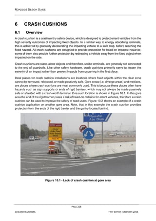 ROADSIDE DESIGN GUIDE
PAGE 258
10 CRASH CUSHIONS FIRST EDITION -DECEMBER 2016
6 CRASH CUSHIONS
6.1 Overview
A crash cushion is a crashworthy safety device, which is designed to protect errant vehicles from the
high severity outcomes of impacting fixed objects. In a similar way to energy absorbing terminals,
this is achieved by gradually decelerating the impacting vehicle to a safe stop, before reaching the
fixed hazard. All crash cushions are designed to provide protection for head-on impacts; however,
some of them also provide further protection by redirecting a vehicle away from the fixed object when
impacted on the side.
Crash cushions are stand-alone objects and therefore, unlike terminals, are generally not connected
to the end of guardrails. Like other safety hardware, crash cushions primarily serve to lessen the
severity of an impact rather than prevent impacts from occurring in the first place.
Ideal places for crash cushion installations are locations where fixed objects within the clear zone
cannot be removed, relocated, or made passively safe. Gore areas (i.e. diverge areas) and medians,
are places where crash cushions are most commonly used. This is because these places often have
hazards such as sign supports or ends of rigid barriers, which may not always be made passively
safe or shielded with a crash-worth terminal. One such location is shown in Figure 10.1. In this gore
area the end of the rigid barrier poses a risk of head-on collision for errant vehicles, therefore a crash
cushion can be used to improve the safety of road users. Figure 10.2 shows an example of a crash
cushion application on another gore area. Note, that in this example the crash cushion provides
protection from the ends of the rigid barrier and the gantry located behind.
Figure 10.1 - Lack of crash cushion at gore area
 