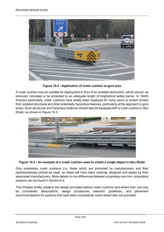 ROADSIDE DESIGN GUIDE
PAGE 259
10 CRASH CUSHIONS FIRST EDITION -DECEMBER 2016
Figure 10.2 - Application of crash cushion at gore area
A crash cushion may be suitable for deployment in front of an isolated obstruction, which cannot be
removed, relocated or be protected by an adequate length of longitudinal safety barrier. In North
America particularly, crash cushions have widely been deployed for many years to protect drivers
from isolated structures and other potentially hazardous features, particularly at the approach to gore
areas. Such structures and hazardous features should also be equipped with a crash cushion in Abu
Dhabi, as shown in Figure 10.3.
Figure 10.3 - An example of a crash cushion used to shield a single object in Abu Dhabi
Only proprietary crash cushions (i.e. those which are promoted by manufacturers and their
representatives) should be used, as these will have been carefully designed and tested by their
associated manufacturers. More details on the differences between proprietary and non- proprietary
systems can be found in Section 6.4.
This Chapter briefly explains the design principles behind crash cushions and where their use may
be considered. Descriptions, design procedures, selection guidelines, and placement
recommendations for systems that have been successfully crash tested also are provided.
 