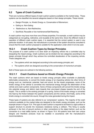 ROADSIDE DESIGN GUIDE
PAGE 260
10 CRASH CUSHIONS FIRST EDITION -DECEMBER 2016
6.2 Types of Crash Cushions
There are numerous different types of crash cushion systems available on the market today. These
systems can be classified into several categories based on their design principles. These include:
• Design Principle, i.e. Kinetic Energy vs. Conservation of Momentum;
• Gating vs. Non-Gating;
• Redirective vs. Non-Redirective;
• Sacrificial, Reusable or low maintenance/Self-Restoring.
A crash cushion may have more than one of these properties. For example, a crash cushion may be
categorised as non-gating, redirective, and reusable at the same time. Given the different mode of
operation of different crash cushion types, it is essential that the correct system is used in any
particular situation. In all cases, the manufacturer or promoter of the system should be consulted to
ensure that the crash cushion proposed is suitable for the application under which it is to be used.
10.2.1 Crash Cushion Types by Design Principles
The purpose of a crash cushion is to slow down an impacting vehicle into a controlled stop by
dissipating the impact energy. Crash cushions can be divided into two categories according to the
design principle through which they achieve the controlled deceleration of the impacting vehicle.
These categories are:
• The systems which are designed according to the work-energy principle; and
• The systems which are designed according to the conservation of momentum principle.
Both of these types are outlined in the following sections.
10.2.1.1 Crash Cushions based on Kinetic Energy Principle
The crash cushions which are based on kinetic energy principle utilise crushable or plastically
deformable components, to convert the kinetic energy of an impacting vehicle into other forms of
energy such as, mechanical, potential, heat and sound. As the impact progresses, some of the
kinetic energy of the vehicle is converted into mechanical energy through the deformation of the
vehicle and crash cushion components. Some of these components will convert the kinetic energy
into potential energy and deform back towards their pre-impact shapes towards the end of the
impact. This is similar to the working principle of a spring. Some of the kinetic energy is converted
into heat by the friction between the system components and the vehicle. And finally, some of the
kinetic energy is converted into sound, through the noise generated during the impact.
These types of systems are also referred to as ‘compression’ systems. The majority of the crash
cushions available on the market today are designed to the kinetic energy principles, such as the
example shown in Figure 10.4. This type of crash cushion is required to be fixed to a rigid surface or
support structure to provide the necessary resistance during a collision. This fixing is usually
achieved in the form of ground anchors or other connections to the object behind, such as the
connection to a road safety barrier, as shown in Figure 10.4. All systems have their own unique
designs and therefore products must be installed in accordance with the manufacturer’s
recommendations.
 