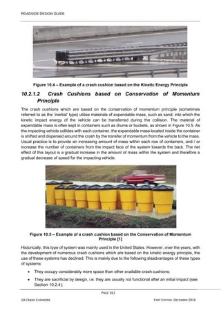 ROADSIDE DESIGN GUIDE
PAGE 261
10 CRASH CUSHIONS FIRST EDITION -DECEMBER 2016
Figure 10.4 – Example of a crash cushion based on the Kinetic Energy Principle
10.2.1.2 Crash Cushions based on Conservation of Momentum
Principle
The crash cushions which are based on the conservation of momentum principle (sometimes
referred to as the ‘inertial’ type) utilise materials of expendable mass, such as sand, into which the
kinetic impact energy of the vehicle can be transferred during the collision. The material of
expendable mass is often kept in containers such as drums or buckets, as shown in Figure 10.5. As
the impacting vehicle collides with each container, the expandable mass located inside the container
is shifted and dispersed around the crash by the transfer of momentum from the vehicle to the mass.
Usual practice is to provide an increasing amount of mass within each row of containers, and / or
increase the number of containers from the impact face of the system towards the back. The net
effect of this layout is a gradual increase in the amount of mass within the system and therefore a
gradual decrease of speed for the impacting vehicle.
Figure 10.5 – Example of a crash cushion based on the Conservation of Momentum
Principle [1]
Historically, this type of system was mainly used in the United States. However, over the years, with
the development of numerous crash cushions which are based on the kinetic energy principle, the
use of these systems has declined. This is mainly due to the following disadvantages of these types
of systems:
• They occupy considerably more space than other available crash cushions;
• They are sacrificial by design, i.e. they are usually not functional after an initial impact (see
Section 10.2.4);
 