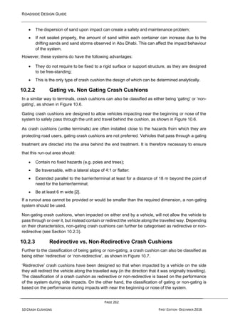 ROADSIDE DESIGN GUIDE
PAGE 262
10 CRASH CUSHIONS FIRST EDITION -DECEMBER 2016
• The dispersion of sand upon impact can create a safety and maintenance problem;
• If not sealed properly, the amount of sand within each container can increase due to the
drifting sands and sand storms observed in Abu Dhabi. This can affect the impact behaviour
of the system.
However, these systems do have the following advantages:
• They do not require to be fixed to a rigid surface or support structure, as they are designed
to be free-standing;
• This is the only type of crash cushion the design of which can be determined analytically.
10.2.2 Gating vs. Non Gating Crash Cushions
In a similar way to terminals, crash cushions can also be classified as either being ‘gating’ or ‘non-
gating’, as shown in Figure 10.6.
Gating crash cushions are designed to allow vehicles impacting near the beginning or nose of the
system to safely pass through the unit and travel behind the cushion, as shown in Figure 10.6.
As crash cushions (unlike terminals) are often installed close to the hazards from which they are
protecting road users, gating crash cushions are not preferred. Vehicles that pass through a gating
treatment are directed into the area behind the end treatment. It is therefore necessary to ensure
that this run-out area should:
• Contain no fixed hazards (e.g. poles and trees);
• Be traversable, with a lateral slope of 4:1 or flatter:
• Extended parallel to the barrier/terminal at least for a distance of 18 m beyond the point of
need for the barrier/terminal;
• Be at least 6 m wide [2].
If a runout area cannot be provided or would be smaller than the required dimension, a non-gating
system should be used.
Non-gating crash cushions, when impacted on either end by a vehicle, will not allow the vehicle to
pass through or over it, but instead contain or redirect the vehicle along the travelled way. Depending
on their characteristics, non-gating crash cushions can further be categorised as redirective or non-
redirective (see Section 10.2.3).
10.2.3 Redirective vs. Non-Redirective Crash Cushions
Further to the classification of being gating or non-gating, a crash cushion can also be classified as
being either ‘redirective’ or ‘non-redirective’, as shown in Figure 10.7.
‘Redirective’ crash cushions have been designed so that when impacted by a vehicle on the side
they will redirect the vehicle along the travelled way (in the direction that it was originally travelling).
The classification of a crash cushion as redirective or non-redirective is based on the performance
of the system during side impacts. On the other hand, the classification of gating or non-gating is
based on the performance during impacts with near the beginning or nose of the system.
 
