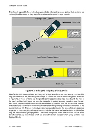 ROADSIDE DESIGN GUIDE
PAGE 263
10 CRASH CUSHIONS FIRST EDITION -DECEMBER 2016
Therefore, it is possible for a redirective system to be either gating or non-gating. Such systems are
preferred in all locations as they also offer positive performance for side impacts.
Figure 10.6 - Gating and non-gating crash cushions
‘Non-Redirective’ crash cushions are designed so that when impacted by a vehicle on their side,
they will either allow the vehicle to pass through or contain the vehicle within the system, as shown
in Figure 10.7. These systems are designed to safely accommodate most impacts with the front of
the crash cushion, but they do not have the capability to redirect vehicles impacting near the rear.
As a result, most non-redirective cushions are designed to be wider than the hazard to be shielded
and are typically used farther from traffic where the risk of high-energy impacts near the rear of the
cushion is lower [3]. The non-redirective systems are predominantly the ones which are designed
according to the conservation of momentum principle, i.e. the barrel and sand systems, and therefore
they are predominantly gating systems. This is also recognised by NCHRP-350 and MASH, which
do not describe any impact tests which are applicable to non-redirective non-gating systems (see
Section 10.3.1).
Traffic Flow
Traffic Flow
Traffic Flow
Traffic Flow
 