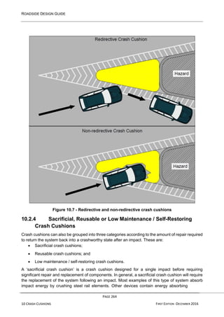 ROADSIDE DESIGN GUIDE
PAGE 264
10 CRASH CUSHIONS FIRST EDITION -DECEMBER 2016
Figure 10.7 - Redirective and non-redirective crash cushions
10.2.4 Sacrificial, Reusable or Low Maintenance / Self-Restoring
Crash Cushions
Crash cushions can also be grouped into three categories according to the amount of repair required
to return the system back into a crashworthy state after an impact. These are:
• Sacrificial crash cushions;
• Reusable crash cushions; and
• Low maintenance / self-restoring crash cushions.
A ‘sacrificial crash cushion’ is a crash cushion designed for a single impact before requiring
significant repair and replacement of components. In general, a sacrificial crash cushion will require
the replacement of the system following an impact. Most examples of this type of system absorb
impact energy by crushing steel rail elements. Other devices contain energy absorbing
 