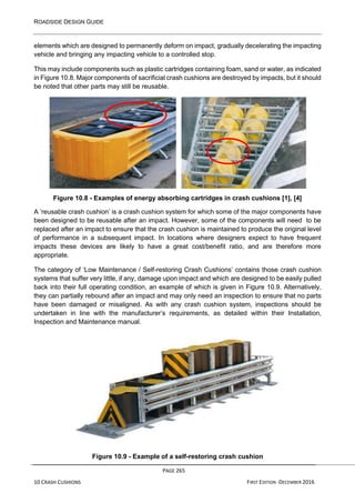 ROADSIDE DESIGN GUIDE
PAGE 265
10 CRASH CUSHIONS FIRST EDITION -DECEMBER 2016
elements which are designed to permanently deform on impact, gradually decelerating the impacting
vehicle and bringing any impacting vehicle to a controlled stop.
This may include components such as plastic cartridges containing foam, sand or water, as indicated
in Figure 10.8. Major components of sacrificial crash cushions are destroyed by impacts, but it should
be noted that other parts may still be reusable.
Figure 10.8 - Examples of energy absorbing cartridges in crash cushions [1], [4]
A ‘reusable crash cushion’ is a crash cushion system for which some of the major components have
been designed to be reusable after an impact. However, some of the components will need to be
replaced after an impact to ensure that the crash cushion is maintained to produce the original level
of performance in a subsequent impact. In locations where designers expect to have frequent
impacts these devices are likely to have a great cost/benefit ratio, and are therefore more
appropriate.
The category of ‘Low Maintenance / Self-restoring Crash Cushions’ contains those crash cushion
systems that suffer very little, if any, damage upon impact and which are designed to be easily pulled
back into their full operating condition, an example of which is given in Figure 10.9. Alternatively,
they can partially rebound after an impact and may only need an inspection to ensure that no parts
have been damaged or misaligned. As with any crash cushion system, inspections should be
undertaken in line with the manufacturer’s requirements, as detailed within their Installation,
Inspection and Maintenance manual.
Figure 10.9 - Example of a self-restoring crash cushion
 