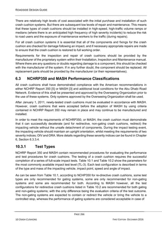 ROADSIDE DESIGN GUIDE
PAGE 266
10 CRASH CUSHIONS FIRST EDITION -DECEMBER 2016
There are relatively high levels of cost associated with the initial purchase and installation of such
crash cushion systems. But there are subsequent low levels of repair and maintenance. This means
that these types of crash cushions should be installed in high-speed, high-traffic volume ramps or
medians (where there is an anticipated high frequency of high severity incidents) to reduce the risk
to road users and the exposure of maintenance workers to the traffic (during repairs).
For all crash cushion systems it is essential that all of the components and fixings for the crash
cushion are checked for damage following an impact, and if necessary appropriate repairs are made
to ensure that the crash cushion is restored to full working order.
Requirements for the inspection and repair of crash cushions should be provided by the
manufacturer of the proprietary system within their Installation, Inspection and Maintenance manual.
Where there are any questions or doubts regarding damage to a component, this should be checked
with the manufacturer of the system. If in any further doubt, the component should be replaced. All
replacement parts should be provided by the manufacturer (or their representatives).
6.3 NCHRP350 and MASH Performance Classifications
All crash cushions shall have demonstrated compliance with the American recommendations in
either NCHRP Report 350 [5] or MASH [3] and additional local conditions for the Abu Dhabi Road
Network. Evidence of this shall be presented and approved by the Overseeing Organization prior to
the use of these systems. Only systems approved by the Overseeing Organization shall be used.
After January 1, 2011, newly-tested crash cushions must be evaluated in accordance with MASH.
However, crash cushions that were accepted before the adoption of MASH by using criteria
contained in NCHRP Report 350 may remain in place and may continue to be manufactured and
installed.
In order to meet the requirements of NCHRP350, or MASH, the crash cushion must demonstrate
that it can successfully decelerate (and for redirective, non-gating crash cushions, redirect) the
impacting vehicle without the unsafe detachment of components. During the impact testing event,
the impacting vehicle should maintain an upright orientation, whilst meeting the requirements of two
severity indices; OIV and ORA. More details regarding these severity indices can be found in Chapter
6, Section 6.3.3.4.
10.3.1 Test Types
NCHRP Report 350 and MASH contain recommended procedures for evaluating the performance
and test procedures for crash cushions. The testing of a crash cushion requires the successful
completion of a series of full-scale impact tests. Table 10.1 and Table 10.2 show the parameters for
the most commonly available impact test level (TL-3). Each test configuration is described in terms
of the type and mass of the impacting vehicle, impact point, speed and angle of impact.
As can be seen from Table 10.1, according to NCHP350 for re-directive crash cushions, some test
types are only recommended for gating systems, some are only recommended for non-gating
systems and some are recommended for both. According to MASH however, all the test
configurations for redirective crash cushions listed in Table 10.2 are recommended for both gating
and non-gating systems; with the only difference being the evaluation criteria of the test outcome.
The non-gating systems are expected to contain or redirect the vehicle or bring the vehicle to a
controlled stop, whereas the performance of gating systems are considered acceptable in case of
 
