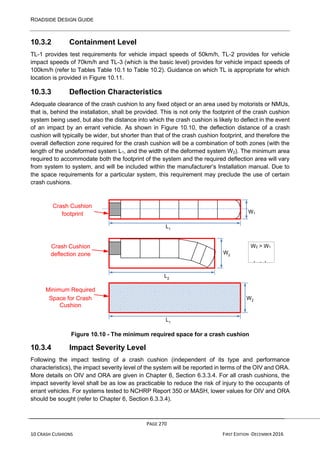 ROADSIDE DESIGN GUIDE
PAGE 270
10 CRASH CUSHIONS FIRST EDITION -DECEMBER 2016
L2
L1
10.3.2 Containment Level
TL-1 provides test requirements for vehicle impact speeds of 50km/h, TL-2 provides for vehicle
impact speeds of 70km/h and TL-3 (which is the basic level) provides for vehicle impact speeds of
100km/h (refer to Tables Table 10.1 to Table 10.2). Guidance on which TL is appropriate for which
location is provided in Figure 10.11.
10.3.3 Deflection Characteristics
Adequate clearance of the crash cushion to any fixed object or an area used by motorists or NMUs,
that is, behind the installation, shall be provided. This is not only the footprint of the crash cushion
system being used, but also the distance into which the crash cushion is likely to deflect in the event
of an impact by an errant vehicle. As shown in Figure 10.10, the deflection distance of a crash
cushion will typically be wider, but shorter than that of the crash cushion footprint, and therefore the
overall deflection zone required for the crash cushion will be a combination of both zones (with the
length of the undeformed system L1, and the width of the deformed system W2). The minimum area
required to accommodate both the footprint of the system and the required deflection area will vary
from system to system, and will be included within the manufacturer’s Installation manual. Due to
the space requirements for a particular system, this requirement may preclude the use of certain
crash cushions.
Crash Cushion
footprint W1
Crash Cushion
deflection zone W2
Minimum Required
Space for Crash W2
Cushion
L1
Figure 10.10 - The minimum required space for a crash cushion
10.3.4 Impact Severity Level
Following the impact testing of a crash cushion (independent of its type and performance
characteristics), the impact severity level of the system will be reported in terms of the OIV and ORA.
More details on OIV and ORA are given in Chapter 6, Section 6.3.3.4. For all crash cushions, the
impact severity level shall be as low as practicable to reduce the risk of injury to the occupants of
errant vehicles. For systems tested to NCHRP Report 350 or MASH, lower values for OIV and ORA
should be sought (refer to Chapter 6, Section 6.3.3.4).
W2 > W1
L1 > L2
 