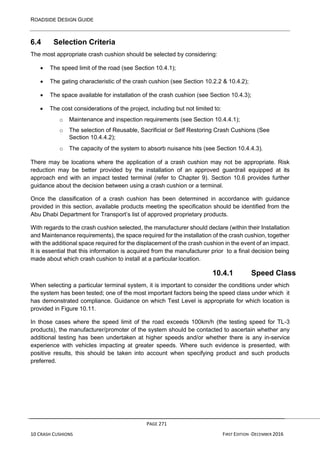 ROADSIDE DESIGN GUIDE
PAGE 271
10 CRASH CUSHIONS FIRST EDITION -DECEMBER 2016
6.4 Selection Criteria
The most appropriate crash cushion should be selected by considering:
• The speed limit of the road (see Section 10.4.1);
• The gating characteristic of the crash cushion (see Section 10.2.2 & 10.4.2);
• The space available for installation of the crash cushion (see Section 10.4.3);
• The cost considerations of the project, including but not limited to:
o Maintenance and inspection requirements (see Section 10.4.4.1);
o The selection of Reusable, Sacrificial or Self Restoring Crash Cushions (See
Section 10.4.4.2);
o The capacity of the system to absorb nuisance hits (see Section 10.4.4.3).
There may be locations where the application of a crash cushion may not be appropriate. Risk
reduction may be better provided by the installation of an approved guardrail equipped at its
approach end with an impact tested terminal (refer to Chapter 9). Section 10.6 provides further
guidance about the decision between using a crash cushion or a terminal.
Once the classification of a crash cushion has been determined in accordance with guidance
provided in this section, available products meeting the specification should be identified from the
Abu Dhabi Department for Transport’s list of approved proprietary products.
With regards to the crash cushion selected, the manufacturer should declare (within their Installation
and Maintenance requirements), the space required for the installation of the crash cushion, together
with the additional space required for the displacement of the crash cushion in the event of an impact.
It is essential that this information is acquired from the manufacturer prior to a final decision being
made about which crash cushion to install at a particular location.
10.4.1 Speed Class
When selecting a particular terminal system, it is important to consider the conditions under which
the system has been tested; one of the most important factors being the speed class under which it
has demonstrated compliance. Guidance on which Test Level is appropriate for which location is
provided in Figure 10.11.
In those cases where the speed limit of the road exceeds 100km/h (the testing speed for TL-3
products), the manufacturer/promoter of the system should be contacted to ascertain whether any
additional testing has been undertaken at higher speeds and/or whether there is any in-service
experience with vehicles impacting at greater speeds. Where such evidence is presented, with
positive results, this should be taken into account when specifying product and such products
preferred.
 