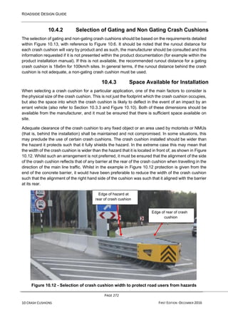 ROADSIDE DESIGN GUIDE
PAGE 272
10 CRASH CUSHIONS FIRST EDITION -DECEMBER 2016
10.4.2 Selection of Gating and Non Gating Crash Cushions
The selection of gating and non-gating crash cushions should be based on the requirements detailed
within Figure 10.13, with reference to Figure 10.6. It should be noted that the runout distance for
each crash cushion will vary by product and as such, the manufacturer should be consulted and this
information requested if it is not presented within the product documentation (for example within the
product installation manual). If this is not available, the recommended runout distance for a gating
crash cushion is 18x6m for 100km/h sites. In general terms, if the runout distance behind the crash
cushion is not adequate, a non-gating crash cushion must be used.
10.4.3 Space Available for Installation
When selecting a crash cushion for a particular application, one of the main factors to consider is
the physical size of the crash cushion. This is not just the footprint which the crash cushion occupies,
but also the space into which the crash cushion is likely to deflect in the event of an impact by an
errant vehicle (also refer to Section 10.3.3 and Figure 10.10). Both of these dimensions should be
available from the manufacturer, and it must be ensured that there is sufficient space available on
site.
Adequate clearance of the crash cushion to any fixed object or an area used by motorists or NMUs
(that is, behind the installation) shall be maintained and not compromised. In some situations, this
may preclude the use of certain crash cushions. The crash cushion installed should be wider than
the hazard it protects such that it fully shields the hazard. In the extreme case this may mean that
the width of the crash cushion is wider than the hazard that it is located in front of, as shown in Figure
10.12. Whilst such an arrangement is not preferred, it must be ensured that the alignment of the side
of the crash cushion reflects that of any barrier at the rear of the crash cushion when travelling in the
direction of the main line traffic. Whilst in the example in Figure 10.12 protection is given from the
end of the concrete barrier, it would have been preferable to reduce the width of the crash cushion
such that the alignment of the right hand side of the cushion was such that it aligned with the barrier
at its rear.
Figure 10.12 - Selection of crash cushion width to protect road users from hazards
Edge of rear of crash
cushion
Edge of hazard at
rear of crash cushion
 