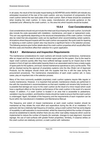 ROADSIDE DESIGN GUIDE
PAGE 273
10 CRASH CUSHIONS FIRST EDITION -DECEMBER 2016
In all cases, the result of the full-scale impact testing (to NCHRP350 and/or MASH) will indicate any
anticipated movement of the rear of the crash cushion, and any movement of components of the
crash cushion behind the rear back plate of the crash cushion. Both of these should be considered
when locating the crash cushion. In many cases, manufacturers will provide guidance on the
‘protected zone’ offered by the crash cushion, i.e. the area into which hazards should be located.
10.4.4 Cost Considerations
Cost considerations should not just include the initial cost of purchasing the crash cushion, but should
also include the costs associated with installation, maintenance, and repair or replacement costs.
This can vary significantly depending on the structural characteristics of the crash cushion. It should
also be noted that site preparation costs can be significant when accommodating certain systems.
At locations where frequent impacts with the crash cushion are expected, life-cycle costs for repairing
or replacing a crash cushion system also may become a significant factor in the selection process.
The following sections give further details about the crash cushion properties which would affect their
life-time costs and therefore affect their selection for a given application.
10.4.4.1 Maintenance and Inspection Requirements
The maintenance considerations for crash cushions will include routine maintenance, maintenance
after an impact and the need to stock and maintain spare parts for the system. Due to the need to
repair crash cushions quickly after they have suffered damage caused by an impact (due to their
location in front of rigid non-deformable hazards) there is an associated need to have a ready supply
of spare parts for the systems, and local, trained maintenance operatives to carry out the works. This
will be checked during the approval of proprietary systems onto the Abu Dhabi List of Approved
Products, but the designer should check with the supplier that this is still the case during the
procurement procedures. The maintenance characteristics of each crash cushion will, in many
cases, play an important role in the selection process.
Many of the more commonly available proprietary crash cushion systems require little regular or
routine maintenance. However, it is important that periodic maintenance checks are performed in
line with the manufacturer’s recommendations so that each installed unit remains fully functional. It
is possible that damage can occur to the crash cushion as the result of a minor impact which could
have a significant effect on the dynamic performance of the crash cushion in the event of a second
impact. In addition, if a crash cushion is located in an area that is accessible to pedestrians,
vandalism may be a problem, and therefore checks should be made to ensure that the crash cushion
is undamaged. Again, full details of the frequency and the requirements of each inspection can be
found within the manufacturer’s Installation and Maintenance Manual.
The frequency and extent of impact maintenance at each crash cushion location should be
maintained as they dictate the most effort and expenditure during the life of an installation. If a
particular site has a relatively high frequency of crashes, using a crash cushion that has some degree
of reusability or self-restoration is recommended, whilst the reasoning behind the number of impacts
should be established to identify whether there are any other road safety measures which could be
implemented to reduce the number of impacts (for example, changes to road alignment, improved
signage, the use of road surfaces with greater friction properties). Similarly, if nuisance strikes on
the crash cushion are relatively common, a crash cushion with redirection
 
