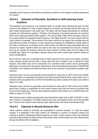ROADSIDE DESIGN GUIDE
PAGE 274
10 CRASH CUSHIONS FIRST EDITION -DECEMBER 2016
capability should reduce or eliminate the maintenance effort for minor repairs or partial replacement
of a system.
10.4.4.2 Selection of Reusable, Sacrificial or Self-restoring Crash
Cushions
The expected crash frequency is an important factor to consider when selecting the type of crash
cushion to be installed at a site. A higher frequency of impacts will increase the life-time costs, as
each impact will generate a new repair cost. The repair cost will change dramatically for sacrificial,
reusable and self-restoring systems. Therefore, the frequency of accidents becomes an important
factor when selecting between these systems. The Annual Daily Traffic (ADT) has been shown to
be a good indicator for expected impact frequency. The higher the ADT, the more impacts with the
crash cushion is expected. The proximity of the crash cushion to the edge of the travelled way will
also affect the number of impacts, as more impacts are expected for installations located closer to
the traffic. Furthermore, the location of the crash cushion will affect the costs associated with lane
closures for repairs. Systems which are close to the road can necessitate lane closures, whereas
this may be avoided for locations where the crash cushion is further away from the edge of the
travelled way. Figure 10.13 provides a decision tree for the crash cushion type selection, based on
these considerations.
Due to the low initial cost, but greater level of repair required (in the event of an impact), sacrificial
crash cushions should only be used in areas where the risk of impact is low. It should be noted
however, that whilst many of the components of a sacrificial crash cushion will be permanently
deformed in an impact (and will require replacement), due to the testing requirements of NCHRP350
and MASH, such systems will afford the same level of risk reduction as equivalent reusable crash
cushions.
Sacrificial crash cushions are generally recommended for areas with an ADT of less than 25,000,
with a low history or expectation of impacts occurring during the lifetime of the crash cushion and in
locations which are greater than 3m from the travelled way and/or outside of the clear zone (refer to
Figure 10.13) [6].
Reusable crash cushions are generally recommended for areas with an ADT of less than 25,000,
which have a history or expectation of one or fewer impacts each year and which are greater than
3m from the travelled way. They are also suited for locations where there is an unlimited repair time
(Refer to Figure 10.13) [6].
Self-restoring crash cushions are generally recommended for areas with an ADT of 25,000 or more,
with a history or expectation of multiple impacts each year and locations within 3m of the travelled
way. They are also suited to sites requiring night repairs and/or with repair time limitations [6].
10.4.4.3 Capacity to Absorb Nuisance Hits
Crash cushions, similar to terminals, are susceptible to nuisance crashes, i.e. small, low speed
impacts. It is preferable if the crash cushion can withstand a number of nuisance crashes and
continue to perform satisfactorily before requiring any repair. Crash cushions which can withstand
nuisance crashes better are likely to lead to less repair costs, and this helps their cost- effectiveness
through the lifetime of the installation.
 